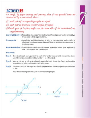 Grade:7-MathmaticsLaboratoryinPrimary&UpperPrimaryschools
77
89
To verify, by paper cutting and pasting, that if two parallel lines are
intersected by a transversal, then –
(i) each pair of corresponding angles are equal
(ii) each pair of alternate interior angles are equal
(iii) each pair of interior angles on the same side of the transversal are
supplementary.
Learning Objective :
Pre-requisite :
Materials Required :
Procedure :
Step 1.
Step 2.
Step 3.
To establish the properties relating to different pairs of angles formed by a
transversal with two parallel lines.
Knowledge and identification of pairs of corresponding angles, pairs of
alternate interiors angles and pairs of interior angles on the same side of
the transversal.
Sheets of white and coloured papers, a pair of scissors, glue, a geometry
box, carbon paper and a pencil/pen.
Draw two lines l and l parallel to each other and a transversal l intersecting them.1 2 3
Label the angles thus obtained by numbers 1 to 8 [Fig. 3(a)].
Make a cut out of ∠1 on a coloured paper placing it below the figure and marking
impressions by using carbon paper or tracing paper.
Place the cutout of the angle on ∠5 and check whether the two angles cover each other
or not.
Note that these angles make a pair of corresponding angles.
ACTIVITY 3
l1
l2
l3
1
2
34
5
6
78
Fig 3(a)
46
Fig 3(b)
 