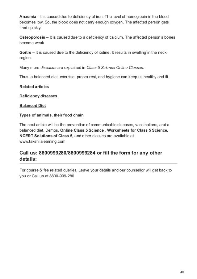 4/4
Anaemia –It is caused due to deficiency of iron. The level of hemoglobin in the blood
becomes low. So, the blood does not carry enough oxygen. The affected person gets
tired quickly.
Osteoporosis – It is caused due to a deficiency of calcium. The affected person’s bones
become weak
Goitre – It is caused due to the deficiency of iodine. It results in swelling in the neck
region.
Many more diseases are explained in Class 5 Science Online Classes.
Thus, a balanced diet, exercise, proper rest, and hygiene can keep us healthy and fit.
Related articles
Deficiency diseases
Balanced Diet
Types of animals, their food chain
The next article will be the prevention of communicable diseases, vaccinations, and a
balanced diet. Demos, Online Class 5 Science , Worksheets for Class 5 Science,
NCERT Solutions of Class 5, and other classes are available at
www.takshilalearning.com
Call us: 8800999280/8800999284 or fill the form for any other
details:
For course & fee related queries, Leave your details and our counsellor will get back to
you or Call us at 8800-999-280
 
