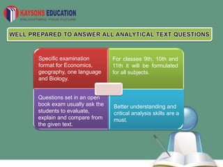 Specific examination
format for Economics,
geography, one language
and Biology.
For classes 9th, 10th and
11th it will be formulated
for all subjects.
Questions set in an open
book exam usually ask the
students to evaluate,
explain and compare from
the given text.
Better understanding and
critical analysis skills are a
must.
 