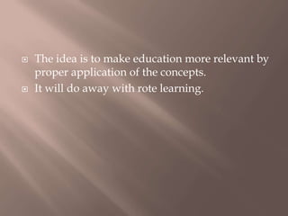  The idea is to make education more relevant by
proper application of the concepts.
 It will do away with rote learning.
 