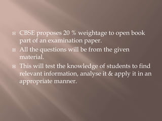  CBSE proposes 20 % weightage to open book
part of an examination paper.
 All the questions will be from the given
material.
 This will test the knowledge of students to find
relevant information, analyse it & apply it in an
appropriate manner.
 