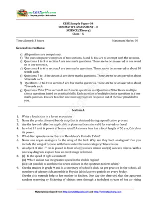 Material downloaded from http://myCBSEguide.com and http://onlineteachers.co.in
CBSE Sample Paper-04
SUMMATIVE ASSESSMENT –II
SCIENCE (Theory)
Class – X
Time allowed: 3 hours Maximum Marks: 90
General Instructions:
a) All questions are compulsory.
b) The question paper comprises of two sections, A and B. You are to attempt both the sections.
c) Questions 1 to 3 in section A are one mark questions. These are to be answered in one word
or in one sentence.
d) Questions 4 to 6 in section A are two marks questions. These are to be answered in about 30
words each.
e) Questions 7 to 18 in section A are three marks questions. These are to be answered in about
50 words each.
f) Questions 19 to 24 in section A are five marks questions. These are to be answered in about
70 words each.
g) Questions 25 to 27 in section B are 2 marks questions and Questions 28 to 36 are multiple
choice questions based on practical skills. Each question of multiple choice questions is a one
mark question. You are to select one most appropriate response out of the four provided to
you.
Section A
1. Write a food chain in a forest ecosystem.
2. Name the product formed beside soap that is obtained during saponification process.
3. Are the laws of reflection applicable to plane surfaces also valid for curved surfaces?
4. In what S.I. unit is power of lenses rated? A convex lens has a focal length of 50 cm, Calculate
its power.
5. What discrepancies were there in Mendeleev’s Periodic Table?
6. Name one organ analogous to the wing of the bird. Why are they both analogous? Can you
include the wing of bat also with them under the same category? Give reason.
7. An object of size ' 'l cm is placed in front of a (i) convex mirror and (ii) concave mirror. With a
neat ray-diagram, explain how an erect image is formed.
8. (i) Is the speed of light a constant?
(ii) Which colour has the greatest speed in the visible region?
(iii) Is it possible to combine the seven colours in the spectrum to form white?
9. Sheeba studies in grade 9 and is a secretary of school’s club. As per practice in the school, all
members of science club assemble in Physics lab in last two periods on every Friday.
Sheeba also extends help to her mother in kitchen. One day she observed that the apparent
random wavering or flickering of objects seen through a turbulent stream of hot air rising
 