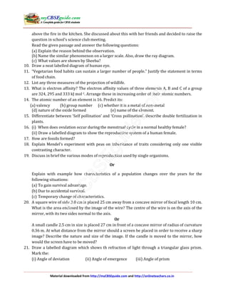 Material downloaded from http://myCBSEguide.com and http://onlineteachers.co.in
above the fire in the kitchen. She discussed about this with her friends and decided to raise the
question in school’s science club meeting.
Read the given passage and answer the following questions:
(a) Explain the reason behind the observation.
(b) Name the similar phenomenon on a larger scale. Also, draw the ray diagram.
(c) What values are shown by Sheeba?
10. Draw a neat labelled diagram of human eye.
11. “Vegetarian food habits can sustain a larger number of people.” Justify the statement in terms
of food chain.
12. List any three measures of the projection of wildlife.
13. What is electron affinity? The electron affinity values of three elements A, B and C of a group
are 324, 295 and 333 kJ mol-1. Arrange these in increasing order of their atomic numbers.
14. The atomic number of an element is 16. Predict its:
(a) valency (b) group number (c) whether it is a metal of non-metal
(d) nature of the oxide formed (e) name of the element.
15. Differentiate between ‘Self pollination’ and ‘Cross pollination’. Describe double fertilization in
plants.
16. (i) When does ovulation occur during the menstrual cycle in a normal healthy female?
(ii) Draw a labelled diagram to show the reproductive system of a human female.
17. How are fossils formed?
18. Explain Mendel’s experiment with peas on inheritance of traits considering only one visible
contrasting character.
19. Discuss in brief the various modes of reproduction used by single organisms.
Or
Explain with example how characteristics of a population changes over the years for the
following situations:
(a) To gain survival advantage.
(b) Due to accidental survival.
(c) Temporary change of characteristics.
20. A square wire of side 3.0 cm is placed 25 cm away from a concave mirror of focal length 10 cm.
What is the area enclosed by the image of the wire? The centre of the wire is on the axis of the
mirror, with its two sides normal to the axis.
Or
A small candle 2.5 cm in size is placed 27 cm in front of a concave mirror of radius of curvature
0.36 m. At what distance from the mirror should a screen be placed in order to receive a sharp
image? Describe the nature and size of the image. If the candle is moved to the mirror, how
would the screen have to be moved?
21. Draw a labelled diagram which shows th refraction of light through a triangular glass prism.
Mark the:
(i) Angle of deviation (ii) Angle of emergence (iii) Angle of prism
 
