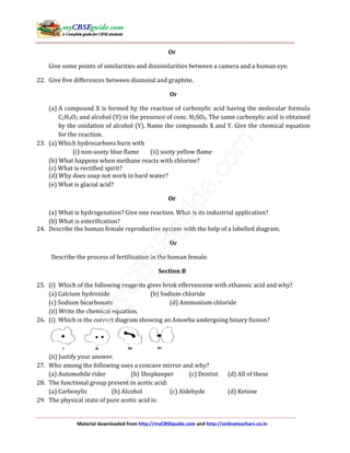 Material downloaded from http://myCBSEguide.com and http://onlineteachers.co.in
Or
Give some points of similarities and dissimilarities between a camera and a human eye.
22. Give five differences between diamond and graphite.
Or
(a) A compound X is formed by the reaction of carboxylic acid having the molecular formula
C2H4O2 and alcohol (Y) in the presence of conc. H2SO4. The same carboxylic acid is obtained
by the oxidation of alcohol (Y). Name the compounds X and Y. Give the chemical equation
for the reaction.
23. (a) Which hydrocarbons burn with
(i) non-sooty blue flame (ii) sooty yellow flame
(b) What happens when methane reacts with chlorine?
(c) What is rectified spirit?
(d) Why does soap not work in hard water?
(e) What is glacial acid?
Or
(a) What is hydrogenation? Give one reaction. What is its industrial application?
(b) What is esterification?
24. Describe the human female reproductive system with the help of a labelled diagram.
Or
Describe the process of fertilization in the human female.
Section B
25. (i) Which of the following reagents gives brisk effervescene with ethanoic acid and why?
(a) Calcium hydroxide (b) Sodium chloride
(c) Sodium bicarbonate (d) Ammonium chloride
(ii) Write the chemical equation.
26. (i) Which is the correct diagram showing an Amoeba undergoing binary fission?
(ii) Justify your answer.
27. Who among the following uses a concave mirror and why?
(a) Automobile rider (b) Shopkeeper (c) Dentist (d) All of these
28. The functional group present in acetic acid:
(a) Carboxylic (b) Alcohol (c) Aldehyde (d) Ketone
29. The physical state of pure acetic acid is:
 