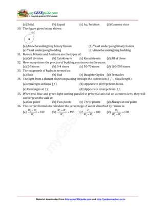 Material downloaded from http://myCBSEguide.com and http://onlineteachers.co.in
(a) Solid (b) Liquid (c) Aq. Solution (d) Gaseous state
30. The figure given below shows:
(a) Amoeba undergoing binary fission (b) Yeast undergoing binary fission
(c) Yeast undergoing budding (d) Amoeba undergoing budding
31. Meosis, Mitosis and Amitosis are the types of:
(a) Cell division (b) Cytokinesis (c) Karyokinesis (d) All of these
32. How many times the process of budding continuous in the yeast:
(a) 2-3 times (b) 3-4 times (c) 50-70 times (d) 100-500 times
33. The outgrowth of hydra is termed as:
(a) Bulb (b) Bud (c) Daughter hydra (d) Tentacles
34. The light from a distant object on passing through the convex lens ( f − focal length):
(a) converges at focus ( ).f (b) Appears to diverge from focus.
(c) Converges at 2 .f (d) Appears to diverge from 2 .f
35. When red, blue and green light coming parallel to principal axis fall on a convex lens, they will
converge on the axis at:
(a) One point (b) Two points (c) Three points (d) Always at one point
36. The correct formula to calculate the percentage of water absorbed by raisins is:
(a) 2 1
1
100
W W
W
−
= (b) 1 2
2
100
W W
W
−
= (c) 1
2 1
100
W
W W
=
−
(d) 2
2 1
100
W
W W
=
−
 