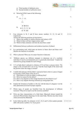 Sample Question Paper – 2 Pg 2 of 5
a) Third member of aldehyde series
b) Second member of carboxylic series
ii) Write the IUPAC name of the following:
a)
3
3 3
3
|
|
CH
CH C CH
CH
 
b)
1
1
½
½
9 Four elements A, B, C and D have atomic numbers 12, 13, 14 and 15
respectively.
Answer the following questions giving reasons -
i) What is the number of valence electrons and valency of D?
ii) Which of them will have largest atomic radii?
iii) Which of these elements will form the most basic oxide?
1+1+1
10 Differentiate between combustion and oxidation reactions of ethanol. 3
11 In a germinating seed, which parts are known as future shoot and future root?
Mention the function of cotyledon.
3
12 What is placenta? Write any two major functions of placenta. 3
13 „Different species use different strategies to determine sex of a newborn
individual. It can be environmental cues or genetically determined‟. Explain the
statement by giving example for each strategy.
3
14 A 2 cm high object is placed at a distance of 32 cm from a concave mirror. The
image is real, inverted and 3 cm in size. Find the focal length of the mirror and
the position where the image is formed?
3
15 A child while playing with his father‟s spectacles burnt a hole in a piece of paper
by focusing a small image of the sun on it.
(i) What defect of vision his father is suffering from?
(ii) Write two causes for this defect?
(iii) Draw a ray diagram to show image formation by the defective eye?
(iv) Draw a ray diagram showing corrected eye using proper lens.
3
16 Explain the formation of rainbow in the sky with the help of a diagram. List the
three phenomena involved in proper sequence.
3
17 Which types of people are benefited from the development of different
resources? Why do we need to use the resources carefully?
3
18 Write any three characteristics of a food chain. Dharmesh always treated the
chemical effluent before disposing it in the water body. Mention any three moral
values possessed by Dharmesh.
3
19 In the following table. Six elements A, B, C, D, E and F of the modern periodic
table with atomic numbers 3 to 18 are given:
1+1+1+1+1
 