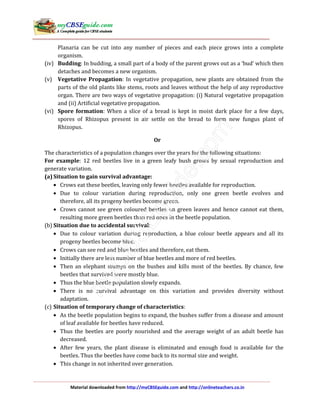 Material downloaded from http://myCBSEguide.com and http://onlineteachers.co.in
Planaria can be cut into any number of pieces and each piece grows into a complete
organism.
(iv) Budding: In budding, a small part of a body of the parent grows out as a ‘bud’ which then
detaches and becomes a new organism.
(v) Vegetative Propagation: In vegetative propagation, new plants are obtained from the
parts of the old plants like stems, roots and leaves without the help of any reproductive
organ. There are two ways of vegetative propagation: (i) Natural vegetative propagation
and (ii) Artificial vegetative propagation.
(vi) Spore formation: When a slice of a bread is kept in moist dark place for a few days,
spores of Rhizopus present in air settle on the bread to form new fungus plant of
Rhizopus.
Or
The characteristics of a population changes over the years for the following situations:
For example: 12 red beetles live in a green leafy bush grows by sexual reproduction and
generate variation.
(a) Situation to gain survival advantage:
• Crows eat these beetles, leaving only fewer beetles available for reproduction.
• Due to colour variation during reproduction, only one green beetle evolves and
therefore, all its progeny beetles become green.
• Crows cannot see green coloured beetles on green leaves and hence cannot eat them,
resulting more green beetles than red ones in the beetle population.
(b) Situation due to accidental survival:
• Due to colour variation during reproduction, a blue colour beetle appears and all its
progeny beetles become blue.
• Crows can see red and blue beetles and therefore, eat them.
• Initially there are less number of blue beetles and more of red beetles.
• Then an elephant stumps on the bushes and kills most of the beetles. By chance, few
beetles that survived were mostly blue.
• Thus the blue beetle population slowly expands.
• There is no survival advantage on this variation and provides diversity without
adaptation.
(c) Situation of temporary change of characteristics:
• As the beetle population begins to expand, the bushes suffer from a disease and amount
of leaf available for beetles have reduced.
• Thus the beetles are poorly nourished and the average weight of an adult beetle has
decreased.
• After few years, the plant disease is eliminated and enough food is available for the
beetles. Thus the beetles have come back to its normal size and weight.
• This change in not inherited over generation.
 