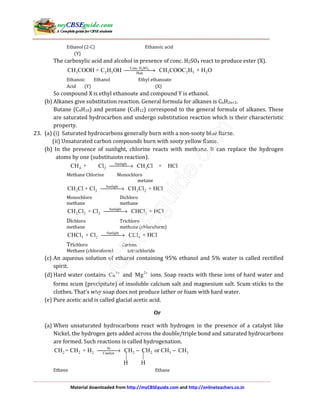 Material downloaded from http://myCBSEguide.com and http://onlineteachers.co.in
Ethanol (2-C) Ethanoic acid
(Y)
The carboxylic acid and alcohol in presence of conc. H2SO4 react to produce ester (X).
2 4Conc. H SO
3 2 5 3 2 5 2Heat
CH COOH + C H OH CH COOC H + H O→
Ethanoic Ethanol Ethyl ethanoate
Acid (Y) (X)
So compound X is ethyl ethanoate and compound Y is ethanol.
(b) Alkanes give substitution reaction. General formula for alkanes is CnH2n+2.
Butane (C4H10) and pentane (C5H12) correspond to the general formula of alkanes. These
are saturated hydrocarbon and undergo substitution reaction which is their characteristic
property.
23. (a) (i) Saturated hydrocarbons generally burn with a non-sooty blue flame.
(ii) Unsaturated carbon compounds burn with sooty yellow flame.
(b) In the presence of sunlight, chlorine reacts with methane. It can replace the hydrogen
atoms by one (substituiotn reaction).
Sunlight
4 2 3CH + Cl CH Cl + HCl→
Methane Chlorine Monochloro
metane
Sunlight
3 2 2 2CH Cl + Cl CH Cl + HCl→
Monochloro Dichloro
methane methane
Sunlight
2 2 2 3CH Cl + Cl CHCl + HCl→
Dichloro Trichloro
methane methane (chloroform)
Sunlight
3 2 4CHCl + Cl CCl + HCl→
Trichloro Carbon
Methane (chloroform) tetrachloride
(c) An aqueous solution of ethanol containing 95% ethanol and 5% water is called rectified
spirit.
(d) Hard water contains 2
Ca +
and 2
Mg +
ions. Soap reacts with these ions of hard water and
forms scum (precipitate) of insoluble calcium salt and magnesium salt. Scum sticks to the
clothes. That’s why soap does not produce lather or foam with hard water.
(e) Pure acetic acid is called glacial acetic acid.
Or
(a) When unsaturated hydrocarbons react with hydrogen in the presence of a catalyst like
Nickel, the hydrogen gets added across the double/triple bond and saturated hydrocarbons
are formed. Such reactions is called hydrogenation.
Ni
2 2 2 2 2 3 3Catalyst
CH = CH + H CH CH or CH CH
H H
→ − −
Ethene Ethane
 