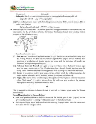 Material downloaded from http://myCBSEguide.com and http://onlineteachers.co.in
(Unsaturated) (Saturated)
Industrial Use: It is used in the preparation of vanaspati ghee from vegetable oil.
Vegetable oil + H2
Ni
473 K
→ Vanaspati ghrr
(b) When carboxylic acid reacts with alcohol in presence of conc. H2SO4, ester is formed. This is
called esterification.
Carboxylic acid + Alcohol 2 4Conc. H SO
→ Ester + water
24. Female Reproductive system: The female germ-cells or eggs are made in the ovaries and are
responsible for the production of some hormones. The human female reproductive system
consists of the following organs:
(i) Ovaries are a pair of small and oval-shaped organs, located in the abdominal cavity near
the kidney. Ovaries are the female primary reproductive organs which perform dual
functions of production of female gamete or ovum and the secretion of female sex
hormones, estrogen and progesterone.
(ii) Fallopian tubes or Oviduct are a pair of long convoluted tubes that carry ova or eggs
from the ovary to the uterus. The fallopian tube has a funnel shaped opening near the
ovary. These tubes from both the sides open into an elastic bag-like structure, the uterus.
(iii) Uterus or womb is a hollow, pear-shaped organ within which the embryo develops. Its
upper portion is broader, while its lower portion is narrower, called cervix.
(iv) Vagina: The uterus opens into the vagina through the cervix. Vagina is a tabular structure
called “Birth canal”. It receives sperms from the male and also serves as the passage
through which the fully developed foetus is born.
Or
The process of fertilization in human female is internal, i.e. it takes place inside the female
human body.
Sexual Reproduction in Human Beings:
• The male gamete (sperm) is introduced inside the female genital tract (vagina) by the
process of copulation or mating. Fertilization occurs in the fallopian tube.
• Sperms are highly active and mobile which move up through cervix into the uterus and
then pass into the fallopian tubes.
 