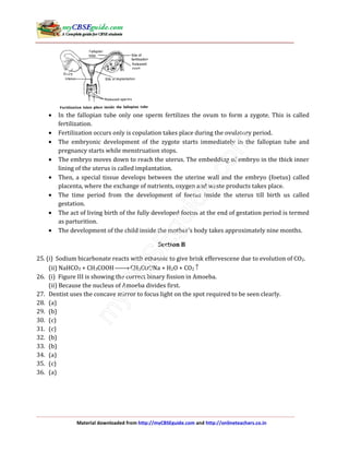 Material downloaded from http://myCBSEguide.com and http://onlineteachers.co.in
• In the fallopian tube only one sperm fertilizes the ovum to form a zygote. This is called
fertilization.
• Fertilization occurs only is copulation takes place during the ovulatory period.
• The embryonic development of the zygote starts immediately in the fallopian tube and
pregnancy starts while menstruation stops.
• The embryo moves down to reach the uterus. The embedding of embryo in the thick inner
lining of the uterus is called implantation.
• Then, a special tissue develops between the uterine wall and the embryo (foetus) called
placenta, where the exchange of nutrients, oxygen and waste products takes place.
• The time period from the development of foetus inside the uterus till birth us called
gestation.
• The act of living birth of the fully developed foetus at the end of gestation period is termed
as parturition.
• The development of the child inside the mother’s body takes approximately nine months.
Section B
25. (i) Sodium bicarbonate reacts with ethanoic to give brisk effervescene due to evolution of CO2.
(ii) NaHCO3 + CH3COOH → CH3COONa + H2O + CO2 ↑
26. (i) Figure III is showing the correct binary fission in Amoeba.
(ii) Because the nucleus of Amoeba divides first.
27. Dentist uses the concave mirror to focus light on the spot required to be seen clearly.
28. (a)
29. (b)
30. (c)
31. (c)
32. (b)
33. (b)
34. (a)
35. (c)
36. (a)
 