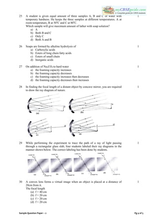 Sample Question Paper – 2 Pg 4 of 5
25 A student is given equal amount of three samples A, B and C of water with
temporary hardness. He keeps the three samples at different temperatures. A at
room temperature, B at 50o
C and C at 80o
C.
Which sample will give maximum amount of lather with soap solution?
a) A
b) Both B and C
c) Only C
d) Both A and B
1
26 Soaps are formed by alkaline hydrolysis of
a) Carboxylic acids
b) Esters of long chain fatty acids
c) Esters of small chain
d) Inorganic acids
1
27 On addition of Na2CO3 to hard water
a) the foaming capacity increases
b) the foaming capacity decreases
c) the foaming capacity increases then decreases
d) the foaming capacity decreases then increases
1
28 In finding the focal length of a distant object by concave mirror, you are required
to draw the ray diagram of nature.
1
29 While performing the experiment to trace the path of a ray of light passing
through a rectangular glass slab, four students labeled their ray diagrams in the
manner shown below. The correct labeling has been done by students.
1
30 A convex lens forms a virtual image when an object is placed at a distance of
20cm from it.
The focal length
(a) f = 40 cm
(b) f = 20 cm
(c) f > 20 cm
(d) f < 20 cm
1
 