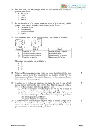 Sample Question Paper – 2 Pg 5 of 5
31 In a dicot seed, the pore through which the seed absorbs water during seed
germination is called
a) Micropyle
b) Hilum
c) Funicle
d) Radical
1
32 For the experiment – To prepare temporary mount of yeast to study budding
process; Yeast granules are made to first grow by adding them to
a) Hydrochloric acid
b) Distilled water
c) 10% sugar solution
d) Alcohol
1
33 Two slides were shown to four students, and they labeled them as following.
Student Slide A Slide B
I
II
III
IV
Budding in Yeast
Binary fission in Amoeba
Binary fission in Amoeba
Budding in Amoeba
Binary fusion in Amoeba
Buds of Amoeba
Daughter cells of Amoeba
Daughter cell of Yeast
The student who made the correct labeling is:
a) II
b) I
c) IV
d) III
1
34 With regard to turnip, carrot, sweet potato and potato, three belong to the same
category. Identify those three modifications and mention whether they are
homologous or analogous. Also mention the reason why the fourth modifications
do not belong to the same category.
2
35 A student has to perform an experiment on tracing the path of a ray of light
passing through a rectangular glass slab for three different angles of incidence.
Two of his friends suggest the following options to him:
(A) Draw the incident rays corresponding to 20o
, 50o
and 70o
as angles of
incidence and fix the two pins on the incident ray just 2 cm apart.
(B) Draw the incident rays corresponding to 30o
, 45o
and 60o
as the angles of
incidence and fix two pins on the incident rays nearly 8 cm apart. Which
is the better option he should follow?
Give reason in support of your answer.
2
36 A student obtained a sharp image of a lighted candle on a screen using a convex
lens. Now he wants to focus a distant lamp on a far away electric pole. In which
direction should the lens be move for this purpose with respect to the screen, to
get a sharp image on the screen? Justify your answer.
2
 