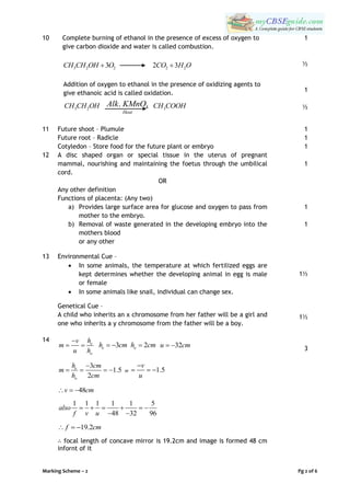 Marking Scheme – 2 Pg 2 of 6
10 Complete burning of ethanol in the presence of excess of oxygen to
give carbon dioxide and water is called combustion.
3 2 23CH CH OH O 222 3CO H O
Addition of oxygen to ethanol in the presence of oxidizing agents to
give ethanoic acid is called oxidation.
3 2CH CH OH 4.
Heat
Alk KMnO 3CH COOH
1
½
1
½
11 Future shoot – Plumule
Future root – Radicle
Cotyledon – Store food for the future plant or embryo
1
1
1
12 A disc shaped organ or special tissue in the uterus of pregnant
mammal, nourishing and maintaining the foetus through the umbilical
cord.
OR
Any other definition
Functions of placenta: (Any two)
a) Provides large surface area for glucose and oxygen to pass from
mother to the embryo.
b) Removal of waste generated in the developing embryo into the
mothers blood
or any other
1
1
1
13 Environmental Cue –
 In some animals, the temperature at which fertilized eggs are
kept determines whether the developing animal in egg is male
or female
 In some animals like snail, individual can change sex.
Genetical Cue –
A child who inherits an x chromosome from her father will be a girl and
one who inherits a y chromosome from the father will be a boy.
1½
1½
14 e
o
hv
m
u h

  3eh cm  2oh cm 32u cm 
3
1.5
2
e
o
h cm
m
h cm

    or 1.5
v
u

  
48v cm  
1 1 1 1 1 5
48 32 96
also
f v u
     
 
19.2f cm  
∴ focal length of concave mirror is 19.2cm and image is formed 48 cm
infornt of it
3
 