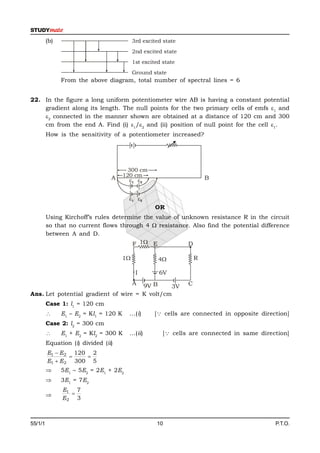 (b)                                3rd excited state
                                            2nd excited state
                                            1st excited state
                                            Ground state
               From the above diagram, total number of spectral lines = 6


22. In the figure a long uniform potentiometer wire AB is having a constant potential
    gradient along its length. The null points for the two primary cells of emfs 1 and
    2 connected in the manner shown are obtained at a distance of 120 cm and 300
    cm from the end A. Find (i) 1/2 and (ii) position of null point for the cell 1.
         How is the sensitivity of a potentiometer increased?




                                         300 cm
                                 A     120 cm                           B
                                         1 2


                                         1 2
                                                     OR
         Using Kirchoff’s rules determine the value of unknown resistance R in the circuit
         so that no current flows through 4  resistance. Also find the potential difference
         between A and D.
                                      F 1 E             D

                                       1             4            R

                                             I        6V

                                      9V B  A                   C
                                               3V
Ans. Let potential gradient of wire = K volt/cm
         Case 1: l1 = 120 cm
              E1 – E2 = Kl1 = 120 K     ...(i)      [ cells are connected in opposite direction]
         Case 2: l2 = 300 cm
              E1 + E2 = Kl2 = 300 K     ...(ii)        [ cells are connected in same direction]
         Equation (i) divided (ii)
         E1  E 2 120 2
                    
         E1  E 2 300 5
              5E1 – 5E2 = 2E1 + 2E2
              3E1 = 7E2
               E1 7
                
               E2 3



55/1/1                                               10                                      P.T.O.
 