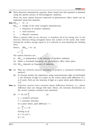 25. Write Einstein’s photoelectric equation. State clearly how this equation is obtained
    using the photon picture of electromagnetic radiation.
         Write the three salient features observed in photoelectric effect which can be
         explained using this equation.
Ans. KEmax =           h – 
         KEmax  energy of the most energetic photoelectron.
                  frequency of incident radiation.
                  work function.
         h         Planck’s constant.
         When a photon falls on an electron, it transfers all of its energy (h) to the
         electron. Electron being energized leaves the surface of the metal. But while
         leaving the surface energy equal to  is reduced in overcomming the binding
         force.
         Hence,        (KEmax = h – )
                       h
                0 =
                       
         The salient features are:
         (i)    KEmax is independent of the intensity of incident radiation.
         (ii)   Below a threshold frequency, no photoelectric effect takes place.
         (iii) KEmax depends on frequency of radiation.


26. (a)         Why are coherent sources necessary to produce a sustained interference
                pattern?
         (b)    In Young’s double slit experiment using monochromatic light of wavelength
                , the intensity of light at a point on the screen where path difference is ,
                is K units. Find out the intensity of light at a point where path difference is
                /3.
Ans. (a)        Coherent sources have constant phase difference between, i.e., phase
                difference does not change with time. Hence, the intensity distribution on
                the screen remains constant and sustained.
                           
         (b)    I = 4I 0 cos2                  ...(i)
                           2
                I0  incident intensity.
                I  resultant intensity.
                At a point where, path difference = 
                    2
                =        2
                     
                Putting in (i)
                                2
                K = 4 I0 cos 
                K = 4 I0



55/1/1                                           13                                       P.T.O.
 