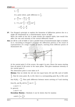 K
              I0 =
                     4
                                                                   
              At a point where, path difference is                   ,
                                                                   3
                     2      2  2
              =        x =     
                             3   3
                              2       K        2 
              I2 = 4 I0 cos         = 4     cos
                                  2    4          3
                           K 1 K
                     = 4     
                           4 4 4

27. Use Huygen’s principle to explain the formation of diffraction pattern due to a
    single slit illuminated by a monochromatic source of light.
    When the width of the slit is made double the original width, how would this
    affect the size and intensity of the central diffraction band?
Ans. Let AB be a slit of width ‘a’ and a parallel beam of monochromatic light is incident
     on it. According to Huygen’s principle the diffraction pattern is the result of
     superposition of a large number of waves, starting from different points of
     illuminated slit.

                                                                         P
                                                   A               
                              Light from
                                                  M1 
                                                    O                    C
                                                       N
                                                        90°




                                  source          M2     
                                                  B



         At the central point C of the screen, the angle  is zero. Hence the waves starting
         from all points of slit arrive in the same phase. This gives maximum intensity at
         the central point C.
         The observation point is now taken at P.
         Minima: Now we divide the slit into two equal haves AO and OB, each of width
          a
            . Now for every point, M1 in AO, there is a corresponding point M2 in OB, such
          2
                         a
         that M1M2 =       ; Then path difference between waves arriving at P and starting
                         2
                                   a         
         from M1 and M2 will be      sin  = .
                                   2         2
              a sin  = 
         In general,
             a sin  = n
         Secondary Maxima : Similarly it can be shown that for maxima
                           1
             a sin    n   
                           2
55/1/1                                                        14                       P.T.O.
 