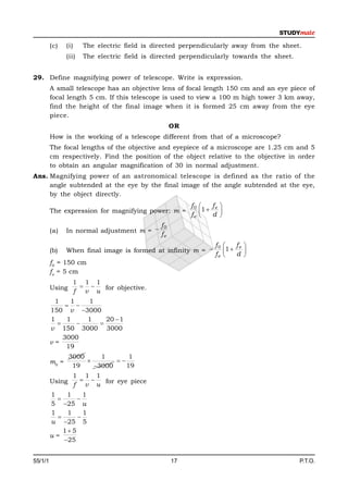 (c)    (i)    The electric field is directed perpendicularly away from the sheet.
                (ii)   The electric field is directed perpendicularly towards the sheet.


29. Define magnifying power of telescope. Write is expression.
         A small telescope has an objective lens of focal length 150 cm and an eye piece of
         focal length 5 cm. If this telescope is used to view a 100 m high tower 3 km away,
         find the height of the final image when it is formed 25 cm away from the eye
         piece.
                                                    OR
         How is the working of a telescope different from that of a microscope?
         The focal lengths of the objective and eyepiece of a microscope are 1.25 cm and 5
         cm respectively. Find the position of the object relative to the objective in order
         to obtain an angular magnification of 30 in normal adjustment.
Ans. Magnifying power of an astronomical telescope is defined as the ratio of the
     angle subtended at the eye by the final image of the angle subtended at the eye,
     by the object directly.
                                                         f0       fe 
         The expression for magnifying power: m =
                                                         fe   1  d 
                                                                     
                                               f0
         (a)    In normal adjustment m = 
                                               fe
                                                                    f0     fe 
         (b)    When final image is formed at infinity m =            1  d 
                                                                    fe        
         f0 = 150 cm
         fe = 5 cm
                  1 1 1
         Using        for objective.
                  f v u
          1    1   1
               
         150 v 3000
         1    1    1   20  1
                   
         v 150 3000 3000
             3000
         v=
              19
                 3000     1       1
         m0 =                
                  19    3000    19
                  1 1 1
         Using        for eye piece
                  f v u
         1    1     1
                 
         5 25 u
         1    1     1
                 
         u 25 5
             1 5
         u=
             25


55/1/1                                              17                                     P.T.O.
 