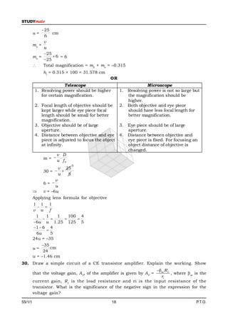 25
         u=        cm
               6
               v
         me =
               u
               25
         me =      6 = 6
               25
              Total magnification = m0 × me = –0.315
              hI = 0.315 × 100 = 31.578 cm
                                                OR
                         Telescope                               Microscope
          1. Resolving power should be higher        1. Resolving power is not so large but
             for certain magnification.                 the magnification should be
                                                        higher.
          2. Focal length of objective should be     2. Both objective and eye piece
             kept larger while eye piece focal          should have less focal length for
             length should be small for better          better magnification.
             magnification.
          3. Objective should be of large          3. Eye piece should be of large
             aperture.                                aperture.
          4. Distance between objective and eye 4. Distance between objective and
             piece is adjusted to focus the object    eye piece is fixed. For focusing an
             at infinity.                             object distance of objective is
                                                      changed.
                     v D
              m=  .
                     u fe
                             5
                      v 25
              30 =  
                      u  5
                    v
              6= 
                    u
             v = –6u
         Applying lens formula for objective
         1 1 1
            
         v u f
          1    1   1   100 4
                       
         6u u 1.25 125 5
         1  6 4
               
           6u    5
         24u = –35
             35
         u=      cm
              24
         u = –1.46 cm
30. Draw a simple circuit of a CE transistor amplifier. Explain the working. Show
                                                                     ac R L
         that the voltage gain, AV, of the amplifier is given by AV =         , where ac is the
                                                                       ri
         current gain, R L is the load resistance and ri is the input resistance of the
         transistor. What is the significance of the negative sign in the expression for the
         voltage gain?

55/1/1                                          18                                         P.T.O.
 
