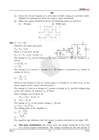 OR
         (a)     Draw the circuit diagram of a full wave rectifier using p-n junction diode.
                 Explain its working and show the output, input waveforms.
         (b)     Show the output waveforms (Y) for the following inputs A and B of
                 (i)   OR gate                                (ii) NAND gate
                                            t1    t2 t3 t4 t5 t6    t7      t8


                                          A


                                          B


Ans. Vcc = VCE + IcRL                                                                                       C

         Likewise, the input loop gives                                                          IC
                                                                                            C         RC
         VBB = VBE + IB RB                                                        RB    B
                                                                                                                   V0
         When vi is not zero, we get                                                   IB
                                                                   Vi           VBB
                                                                                            E
                                                                                                      VCC
         VBE + vi = VBE + IB RB + IB (RB + ri)                                             IE
         The change in VBE can be related to the input resistance ri and the change in IB.
         Hence
         vi = IB (RB + ri )
         vi = r IB
         The change in IB causes a change in Ic. We define a parameter  ac, which is
         similar to the dc

                 I c   i
         ac =         c
                 I B ib

         which is also known as the ac current gain Ai. Usually ac is close to dc in the
         linear region of the output characteristics.
         The change in Ic due to a change in IB causes a change in VCE and the voltage drop
         across the resistor RL because VCC is fixed.
         These changes can be given by
                 VCC = VCE + RL IC = 0
         or      VCE = –RL IC
         The change in VCE is the output voltage v0. We get
         v0 = VCE = –ac RL IB
         The voltage gain of the amplifier is
              v 0 VCE
         Av =      
               vi     r I B
                 ac RL
         Av = 
                    r
         The negative sign indicates that the output is phase reversed by an angle 180°.
                                              OR
         (a) Full wave rectification: The circuit uses two diodes connected to the ends
               of a centre tapped transformer. The voltage rectified by the two diodes is
55/1/1                                                   19                                                     P.T.O.
 