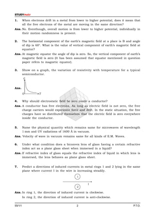 1.       When electrons drift in a metal from lower to higher potential, does it mean that
         all the free electrons of the metal are moving in the same direction?
Ans. No. Eventhough, overall motion is from lower to higher potential, individually in
     their motion randomness is present.

2.       The horizontal component of the earth’s magnetic field at a place is B and angle
         of dip is 60°. What is the value of vertical component of earth’s magnetic field at
         equator?
Ans. At magnetic equator the angle of dip is zero. So, the vertical component of earth’s
     magnetic field is zero (It has been assumed that equator mentioned in question
     paper refers to magnetic equator).

3.       Show on a graph, the variation of resistivity with temperature for a typical
         semiconductor.
          


Ans.
         0          T

4.       Why should electrostatic field be zero inside a conductor?
Ans. A conductor has free electrons. As long as electric field is not zero, the free
     charge carriers would experience force and drift. In the static situation, the free
     charges have so distributed themselves that the electric field is zero everywhere
     inside the conductor.


5.       Name the physical quantity which remains same for microwaves of wavelength
         1 mm and UV radiations of 1600 Å in vacuum.
Ans. Velocity of wave in vacuum remains same for all kinds of E.M. Waves.

6.       Under what condition does a biconvex lens of glass having a certain refractive
         index act as a plane glass sheet when immersed in a liquid?
Ans. If refractive index of glass equals the refractive index of liquid in which lens is
     immersed, the lens behaves as plane glass sheet.


7.       Predict a directions of induced currents in metal rings 1 and 2 lying in the same
         plane where current I in the wire is increasing steadily.

                                               1

                                                       I
                                               2

Ans. In ring 1, the direction of induced current is clockwise.
         In ring 2, the direction of induced current is anti-clockwise.

55/1/1                                         2                                       P.T.O.
 