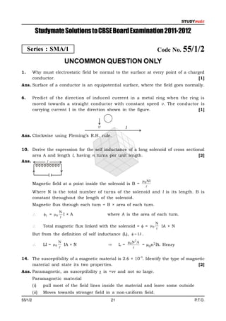 Studymate Solutions to CBSE Board Examination 2011-2012

     Series : SMA/1                                                            Code No. 55/1/2
                             UNCOMMON QUESTION ONLY
1.       Why must electrostatic field be normal to the surface at every point of a charged
         conductor.                                                                     [1]
Ans. Surface of a conductor is an equipotential surface, where the field goes normally.


6.       Predict of the direction of induced current in a metal ring when the ring is
         moved towards a straight conductor with constant speed v. The conductor is
         carrying current I in the direction shown in the figure.                 [1]



                                          v                I
Ans. Clockwise using Fleming’s R.H. rule.


10. Derive the expression for the self inductance of a long solenoid of cross sectional
     area A and length l, having n turns per unit length.                           [2]
Ans.        l



                                                                       0 NI
         Magnetic field at a point inside the solenoid is B =
                                                                         
         Where N is the total number of turns of the solenoid and l is its length. B is
         constant throughout the length of the solenoid.
         Magnetic flux through each turn = B × area of each turn.
                           N
               1 =  0     I×A               where A is the area of each turn.
                           
                                                                               N
               Total magnetic flux linked with the solenoid =  =  0           IA × N
                                                                               
         But from the definition of self inductance (L),   LI .
                           N                                   0 N2 A
               LI =  0     IA × N                 L =               = µ0n2lA. Henry
                                                                 

                                                                    –5
14. The susceptibility of a magnetic material is 2.6 × 10 . Identify the type of magnetic
    material and state its two properties.                                            [2]
Ans. Paramagnetic, as susceptibility  is +ve and not so large.
         Paramagnetic material
         (i)    pull most of the field lines inside the material and leave some outside
         (ii)   Moves towards stronger field in a non-uniform field.
55/1/2                                          21                                        P.T.O.
 
