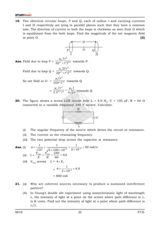 16. Two identical circular loops, P and Q, each of radius r and carrying currents
    I and 2I respectively are lying in parallel planes such that they have a common
    axis. The direction of current in both the loops is clockwise as seen from O which
    is equidistant from the both loops. Find the magnitude of the net magnetic field
    at point O.                                                                    [2]
                                             2r

                                              P              O    Q
                                                   I                  2I
                                           2
                                     µo I r
Ans. Field due to loop P =                         towards P.
                                  2(r 2  r 2 )3/2
                                     µo 2I r 2
         Field due to loop Q =                      towards Q.
                                   2(r 2  r 2 )3/2
                                  µo I r 2
         So net field at O =                 towards Q
                                 2(2r 2 )3/2
                                 µo I r 2     µ0 I
                              = 2 23/2 r 3        towards Q.
                                             4 2r

20. The figure shows a series LCR circuit with L = 4.0 H 2, C = 100 µF, R = 60 
    connected to a variable frequency 240 V source. Calculate.
                                       R

                                                                      C

                                               L
         (i)     The angular frequency of the source which drives the circuit at resonance.
         (ii)    The current at the resonating frequency.
         (iii)   The rms potential drop across the capacitor at resonance.
                      1            1                   1
Ans. (i)                                                 50 rad/s
                       LC     4  100  106       2  102
                     Vrms Vrms 240
         (ii)    I=                   4A
                      Z     R      60
         (iii)   Vrms across L = 4  X L
                                           1
                                 = 4  2  102  4.0

                                 = 800 volt

21. (a)          Why are coherent sources necessary to produce a sustained interference
                 pattern?
         (b)     In Young’s double slit experiment using monochromatic light of wavelength
                 , the intensity of light at a point on the screen where path difference is ,
                 is K units. Find out the intensity of light at a point where path difference is
                 /3.

55/1/2                                                  22                                 P.T.O.
 
