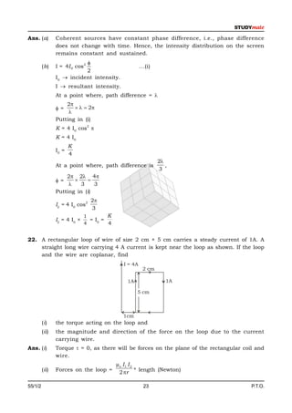 Ans. (a)        Coherent sources have constant phase difference, i.e., phase difference
                does not change with time. Hence, the intensity distribution on the screen
                remains constant and sustained.
                           
         (b)    I = 4I 0 cos2                         ...(i)
                           2
                I0  incident intensity.
                I  resultant intensity.
                At a point where, path difference = 
                    2
                =        2
                     
                Putting in (i)
                                2
                K = 4 I0 cos 
                K = 4 I0
                       K
                I0 =
                       4
                                                               2
                At a point where, path difference is              ,
                                                               3
                    2 2 4
                =         
                         3    3
                Putting in (i)
                                2   2
                I2 = 4 I0 cos
                                    3
                              1        K
                I2 = 4 I0 ×     = I0 =
                              4        4


22. A rectangular loop of wire of size 2 cm × 5 cm carries a steady current of 1A. A
    straight long wire carrying 4 A current is kept near the loop as shown. If the loop
    and the wire are coplanar, find
                                             I = 4A
                                                       2 cm

                                               1A                 1A

                                                    5 cm



                                             1cm
         (i)    the torque acting on the loop and
         (ii)   the magnitude and direction of the force on the loop due to the current
                carrying wire.
Ans. (i)        Torque  = 0, as there will be forces on the plane of the rectangular coil and
                wire.
                                           µo I 1 I 2
         (ii)   Forces on the loop =        2 r * length (Newton)

55/1/2                                                  23                               P.T.O.
 