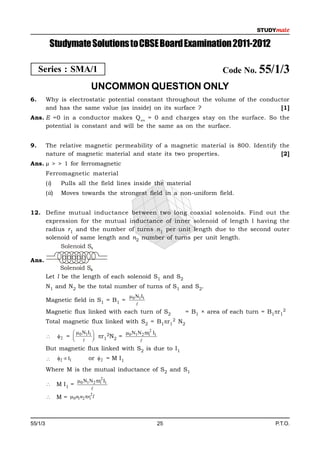 Studymate Solutions to CBSE Board Examination 2011-2012

     Series : SMA/1                                                        Code No. 55/1/3
                                UNCOMMON QUESTION ONLY
6.       Why is electrostatic potential constant throughout the volume of the conductor
         and has the same value (as inside) on its surface ?                        [1]
Ans. E =0 in a conductor makes Q en = 0 and charges stay on the surface. So the
     potential is constant and will be the same as on the surface.


9.       The relative magnetic permeability of a magnetic material is 800. Identify the
         nature of magnetic material and state its two properties.                   [2]
Ans. µ > > 1 for ferromagnetic
         Ferromagnetic material
         (i)      Pulls all the field lines inside the material
         (ii)     Moves towards the strongest field in a non-uniform field.


12. Define mutual inductance between two long coaxial solenoids. Find out the
    expression for the mutual inductance of inner solenoid of length l having the
    radius r1 and the number of turns n1 per unit length due to the second outer
    solenoid of same length and n2 number of turns per unit length.
         Solenoid S1

Ans.
               Solenoid S2
         Let l be the length of each solenoid S1 and S2
         N1 and N2 be the total number of turns of S1 and S2.
                                                0 N1I1
         Magnetic field in S1 = B1 =
                                                   
         Magnetic flux linked with each turn of S2             = B1 × area of each turn = B1r12
         Total magnetic flux linked with S2 = B1r12 N2
                       N I             N N r 2 I
                2 =  0 1 1  r12N2 = 0 1 2 1 1
                                           
         But magnetic flux linked with S2 is due to I1
               2  I1        or  2 = M I1
         Where M is the mutual inductance of S2 and S1
                        0 N1N 2 r12 I1
               M I1 =
                               
                               2
               M = 0 n1n2 r1 l



55/1/3                                                    25                                P.T.O.
 