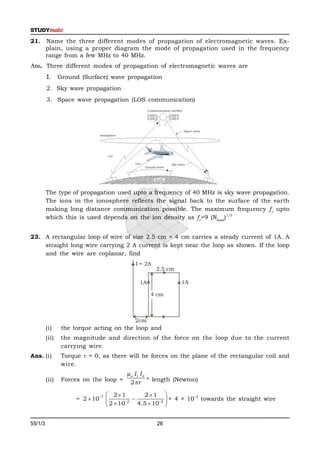 21. Name the three different modes of propagation of electromagnetic waves. Ex-
    plain, using a proper diagram the mode of propagation used in the frequency
    range from a few MHz to 40 MHz.
Ans. Three different modes of propagation of electromagnetic waves are
         1.     Ground (Surface) wave propagation
         2. Sky wave propagation
         3. Space wave propagation (LOS communication)




         The type of propagation used upto a frequency of 40 MHz is sky wave propagation.
         The ions in the ionosphere reflects the signal back to the surface of the earth
         making long distance communication possible. The maximum frequency f c upto
                                                                      1/2
         which this is used depends on the ion density as fc=9 (Nmax)


23. A rectangular loop of wire of size 2.5 cm × 4 cm carries a steady current of 1A. A
    straight long wire carrying 2 A current is kept near the loop as shown. If the loop
    and the wire are coplanar, find
                                           I = 2A
                                                    2.5 cm

                                            1A               1A

                                                 4 cm



                                           2cm
         (i)     the torque acting on the loop and
         (ii)    the magnitude and direction of the force on the loop due to the current
                 carrying wire.
Ans. (i)         Torque  = 0, as there will be forces on the plane of the rectangular coil and
                 wire.
                                        µo I 1 I 2
         (ii)    Forces on the loop =    2 r * length (Newton)

                                  21           2 1 
                      = 2  107                                  –2
                                          2           2 
                                                            × 4 × 10 towards the straight wire
                                  2  10      4.5  10 


55/1/3                                              26                                       P.T.O.
 