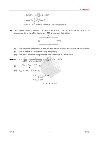    2
                       = 2  105  1   × 4 × 10
                                                    –2

                                       5
                                    3 24
                       = 8  107         107
                                    5   5
                                   –7
                       = 4.8 × 10 newton towards the straight wire


25. The figure shows a series LCR circuit with L = 10.0 H 2, C = 40 µF, R = 60 
    connected to a variable frequency 240 V source. Calculate.
                                       R

                                                                        C

                                               L
         (i)     The angular frequency of the source which drives the circuit at resonance.
         (ii)    The current at the resonating frequency.
         (iii)   The rms potential drop across the capacitor at resonance.
                        1            1                      1
Ans. (i)         =                                            = 50 rad/s
                       LC       10  40  10   6       2  102

                      Vrms Vrms 240
         (ii)    I=                4A
                       Z    R    60
         (iii)   Vrms across     L = 4  XL

                                            1
                                   = 4           10
                                        2  102
                                   = 2000 volt

                                                    ×·×·×·×·×




55/1/3                                                      27                        P.T.O.
 