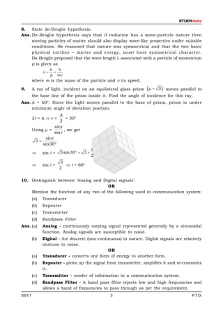 8.   State de-Broglie hypothesis.
Ans. De-Broglie hypothesis says that if radiation has a wave-particle nature then
     moving particles of matter should also display wave-like properties under suitable
     conditions. He reasoned that nature was symmetrical and that the two basic
     physical entities – matter and energy, must have symmetrical character.
     De-Broglie proposed that the wave length  associated with a particle of momentum
     p is given as
                    h   h
                    
                    p mv
         where m is the mass of the particle and v its speed.

9.       A ray of light, incident on an equilateral glass prism       3    moves parallel to
         the base line of the prism inside it. Find the angle of incidence for this ray.
Ans. A = 60°. Since the light moves parallel to the base of prism, prism is under
     minimum angle of deviation position.
                        A
         2r = A  r =       = 30°
                        2
                     sin i
         Using  =         , we get
                     sin r
               sin i
          3
              sin30
                                          1
              sin i =   3 sin30  3 
                                          2
                         3
              sin i =      i = 60°
                         2


10. Distinguish between ‘Analog and Digital signals’.
                                        OR
    Mention the function of any two of the following used in communication system:
         (a)   Transducer
         (b)   Repeater
         (c)   Transmitter
         (d)   Bandpass Filter
Ans. (a)       Analog - continuously varying signal represented generally by a sinusoidal
               function. Analog signals are susceptible to noise.
         (b)   Digital - Are discrete (non-continuous) in nature. Digital signals are relatively
               immune to noise.
                                                OR
         (a)   Transducer - converts one form of energy to another form.
         (b)   Repeater - picks up the signal from transmitter, amplifies it and re-transmits
               it.
         (c)   Transmitter - sender of information in a communication system.
         (d)   Bandpass Filter - A band pass filter rejects low and high frequencies and
               allows a band of frequencies to pass through as per the requirement.
55/1/1                                           3                                         P.T.O.
 