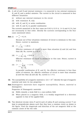 11. A cell of emf E and internal resistance r is connected to two external resistances
    R1 and R2 and a perfect ammeter. The current in the circuit is measured in four
    different situations:
         (i)     without any external resistance in the circuit
         (ii)    with resistance R1 only
         (iii)   with R1 and R2 in series combination
         (iv)    with R1 and R2 in parallel combination
         The currents measured in the four cases are 0.42 A, 0.15 A, 1.4 A and 4.2 A, but
         not necessarily in that order. Identify the currents corresponding to the four
         cases mentioned above.
                    
Ans. (i)         i=   = 4.2 A
                    r
                 Because out of four situations resistance of circuit is minimum in this case.
                 Hence, current is maximum.
                         
         (ii)    i=          = 1.05 A
                      r  R1
                 Effective resistance of circuit is more than situation (i) and (iv) and less
                 than (iii). So, current is 1.05 A.
                           
         (iii)   i=                  = 0.42 A
                      r  R1  R 2
                 Effective resistance of circuit is maximum in this case. Hence, current is
                 0.42 A.
                          i
         (iv)    i=              = 1.4 A
                          R1R2
                      r
                         R1  R2
                 In parallel combination of R1 and R2, the effective resistance is less than
                 either of resistors. So, effective resistance of circuit is more than situation
                 (i) and less than (ii) and (iii). So, current is 1.4 A.

                                                                –5
12. The susceptibility of a magnetic material is –2.6 × 10 . Identify the type of magnetic
    material and state its two properties.
Ans. Diamagnetic materials have negative susceptibility. Hence, material is
     diamagnetic.
         Properties of Diamagnetic materials
         (a)     Shifts towards a weak field in a non-uniform field.
         (b)     When placed in a magnetic field, it is weakly magnetised in a direction
                 opposite to that of the applied field.


13. Two identical circular wires P and Q each of radius R and carrying current ‘I’ are
    kept in perpendicular planes such that they have a common centre as shown in
    the figure. Find the magnitude and direction of the net magnetic field at the
    common centre of the two coils.

55/1/1                                            4                                        P.T.O.
 