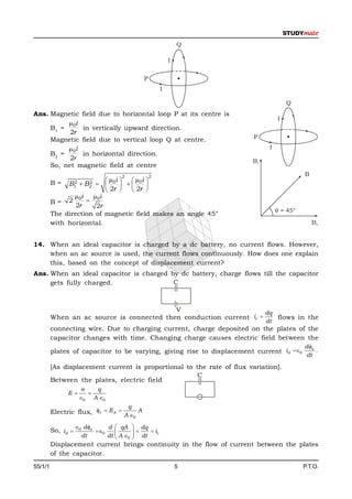 Q

                                                             I


                                                 P
                                                         I

                                                                                      Q
Ans. Magnetic field due to horizontal loop P at its centre is
                                                                                  I
          0i
     B1 =     in vertically upward direction.
           2r
     Magnetic field due to vertical loop Q at centre.                   P

          0i                                                                 I
     B2 =     in horizontal direction.
           2r                                                           B1
     So, net magnetic field at centre
                                     2               2                                      B
                            i   i 
         B=     2
               B1       0   0 
                        2
                       B2
                            2r   2r 
                0i    0i
         B= 2       
                 2r    2r
                                                                                   = 45°
         The direction of magnetic field makes an angle 45°
         with horizontal.                                                                       B2


14. When an ideal capacitor is charged by a dc battery, no current flows. However,
    when an ac source is used, the current flows continuously. How does one explain
    this, based on the concept of displacement current?
Ans. When an ideal capacitor is charged by dc battery, charge flows till the capacitor
     gets fully charged.                 C



                                           V                         dq
         When an ac source is connected then conduction current ic     flows in the
                                                                             dt
         connecting wire. Due to charging current, charge deposited on the plates of the
         capacitor changes with time. Changing charge causes electric field between the
                                                                                            d e
         plates of capacitor to be varying, giving rise to displacement current id 0           .
                                                                                             dt

         [As displacement current is proportional to the rate of flux variation].
                                                     C
         Between the plates, electric field
                         q
               E       
                     0 A 0
                                         q
         Electric flux, c  E A  A  A
                                      0

                    0 d e     d  qA        dq
         So, id            0                 ic
                      dt        dt  A 0     dt
         Displacement current brings continuity in the flow of current between the plates
         of the capacitor.
55/1/1                                                           5                          P.T.O.
 