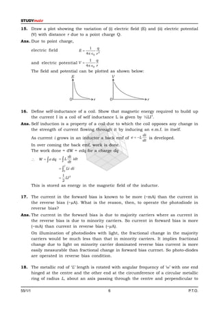 15. Draw a plot showing the variation of (i) electric field (E) and (ii) electric potential
    (V) with distance r due to a point charge Q.
Ans. Due to point charge,
                                                 1 q
         electric field                   E
                                               4 0 r 2
                                                 1 q
         and electric potential V 
                                               4 0 r
         The field and potential can be plotted as shown below:
                            E                   V




                                  0                r       0        r

16. Define self-inductance of a coil. Show that magnetic energy required to build up
                                                                2
    the current I in a coil of self inductance L is given by ½LI .
Ans. Self induction is a property of a coil due to which the coil opposes any change in
     the strength of current flowing through it by inducing an e.m.f. in itself.
                                                                  di
         As current i grows in an inductor a back emf of e  L      is developed.
                                                                  dt
         In over coming the back emf, work is done.
         The work done = dW = edq for a charge dq
                                 di
          W   e dq   L         idt
                                 dt
                             I
                            Li di
                            0
                           1
                           LI 2
                           2
         This is stored as energy in the magnetic field of the inductor.

17. The current in the forward bias is known to be more (~mA) than the current in
    the reverse bias (~µA). What is the reason, then, to operate the photodiode in
    reverse bias?
Ans. The current in the forward bias is due to majority carriers where as current in
     the reverse bias is due to minority carriers. So current in forward bias is more
     (~mA) than current in reverse bias (~µA).
         On illumination of photodiodes with light, the fractional change in the majority
         carriers would be much less than that in minority carriers. It implies fractional
         change due to light on minority carrier dominated reverse bias current is more
         easily measurable than fractional change in forward bias currnet. So photo-diodes
         are operated in reverse bias condition.

18. The metallic rod of ‘L’ length is rotated with angular frequency of ‘’ with one end
    hinged at the centre and the other end at the circumference of a circular metallic
    ring of radius L, about an axis passing through the centre and perpendicular to

55/1/1                                                     6                          P.T.O.
 