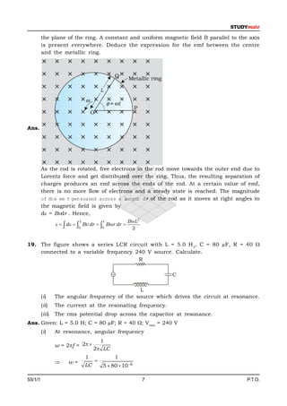the plane of the ring. A constant and uniform magnetic field B parallel to the axis
         is present everywhere. Deduce the expression for the emf between the centre
         and the metallic ring.




                                      L




Ans.




         As the rod is rotated, free electrons in the rod move towards the outer end due to
         Lorentz force and get distributed over the ring. Thus, the resulting separation of
         charges produces an emf across the ends of the rod. At a certain value of emf,
         there is no more flow of electrons and a steady state is reached. The magnitude
         of th e em f gen erated across a l gth d r of the rod as it moves at right angles to
                                           en
         the magnetic field is given by
         d = Bvdr . Hence,
                            L          L             B L2
                    d    Bv dr   B r dr 
                            0         0                2


19. The figure shows a series LCR circuit with L = 5.0 H 2, C = 80 µF, R = 40 
    connected to a variable frequency 240 V source. Calculate.
                                       R

                                                                 C

                                               L
         (i)     The angular frequency of the source which drives the circuit at resonance.
         (ii)    The current at the resonating frequency.
         (iii)   The rms potential drop across the capacitor at resonance.
Ans. Given: L = 5.0 H; C = 80 F; R = 40 ; Vrms = 240 V
         (i)     At resonance, angular frequency
                                     1
                 w = 2f = 2 
                                   2 LC
                                1         1
                      w=          
                                LC   5  80  106

55/1/1                                                       7                          P.T.O.
 