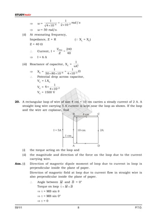 1                1
                     w=                            rad / s
                             4  104       2  102
                     w = 50 rad/s.
         (ii)    At resonating frequency,
                 Impedance, Z = R                         ( XL = XC)
                 Z = 40 
                                        Vrms 240
                     Current, I =          
                                         Z    40
                     I=6A
                                                       1
         (iii)   Reactance of capacitor, XC =
                                                      wC
                                   1             1
                     XC =              6
                                                     
                           50  80  10      4  103
                     Potential drop across capacitor,
                      VC = I.XC
                                   1
                      VC = 6 
                               4  103
                      VC = 1500 V


20. A rectangular loop of wire of size 4 cm × 10 cm carries a steady current of 2 A. A
    straight long wire carrying 5 A current is kept near the loop as shown. If the loop
    and the wire are coplanar, find
                                                      B         4 cm    C




                                   I = 5A                  10 cm            2A

                                               1 cm


                                                      A                 D
         (i)     the torque acting on the loop and
         (ii)    the magnitude and direction of the force on the loop due to the current
                 carrying wire.
Ans. (i)         Direction of magnetic dipole moment of loop due to current in loop is
                 perpendicular inside the plane of paper.
                 Direction of magnetic field at loop due to current flow in straight wire is
                 also perpendicular inside the plane of paper.
                                           
                                               
                     Angle between M and B = 0°
                                        
                                           
                      Torque on loop   M  B
                        = MB sin 
                        = MB sin 0°
                      =0

55/1/1                                                      8                          P.T.O.
 