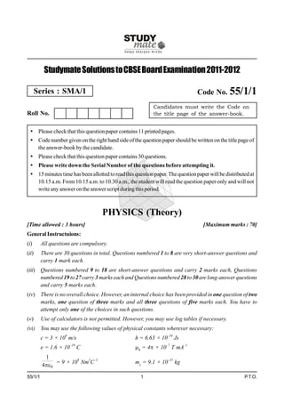 Studymate Solutions to CBSE Board Examination 2011-2012

       Series : SMA/1                                                           Code No. 55/1/1
                                                           Candidates must write the Code on
Roll No.                                                   the title page of the answer-book.


  Please check that this question paper contains 11 printed pages.
  Code number given on the right hand side of the question paper should be written on the title page of
   the answer-book by the candidate.
  Please check that this question paper contains 30 questions.
  Please write down the Serial Number of the questions before attempting it.
  15 minutes time has been allotted to read this question paper. The question paper will be distributed at
   10.15 a.m. From 10.15 a.m. to 10.30 a.m., the student will read the question paper only and will not
   write any answer on the answer script during this period.



                                    PHYSICS (Theory)
[Time allowed : 3 hours]                                                          [Maximum marks : 70]
General Instructuions:
(i)      All questions are compulsory.
(ii)     There are 30 questions in total. Questions numbered 1 to 8 are very short-answer questions and
         carry 1 mark each.
(iii) Questions numbered 9 to 18 are short-answer questions and carry 2 marks each, Questions
      numbered 19 to 27 carry 3 marks each and Questions numbered 28 to 30 are long-answer questions
      and carry 5 marks each.
(iv) There is no overall choice. However, an internal choice has been provided in one question of two
     marks, one question of three marks and all three questions of five marks each. You have to
     attempt only one of the choices in such questions.
(v)      Use of calculators is not permitted. However, you may use log tables if necessary.
(vi) You may use the following values of physical constants wherever necessary:
         c = 3 × 108 m/s                          h = 6.63 × 10–34 Js
         e = 1.6 × 10–19 C                        0 = 4 × 10–7 T mA–1
          1
              = 9 × 109 Nm2C–2                    me = 9.1 × 10–31 kg
         40

55/1/1                                               1                                                P.T.O.
 