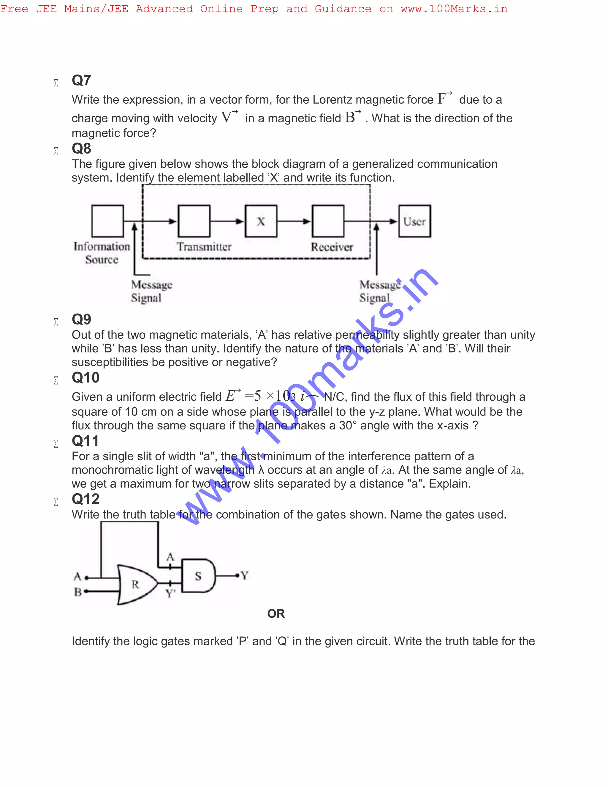  Q7
Write the expression, in a vector form, for the Lorentz magnetic force F⃗ due to a
charge moving with velocity V⃗ in a magnetic field B⃗ . What is the direction of the
magnetic force?
 Q8
The figure given below shows the block diagram of a generalized communication
system. Identify the element labelled 'X' and write its function.
 Q9
Out of the two magnetic materials, 'A' has relative permeability slightly greater than unity
while 'B' has less than unity. Identify the nature of the materials 'A' and 'B'. Will their
susceptibilities be positive or negative?
 Q10
Given a uniform electric field E⃗ =5 ×103 i⌢ N/C, find the flux of this field through a
square of 10 cm on a side whose plane is parallel to the y-z plane. What would be the
flux through the same square if the plane makes a 30° angle with the x-axis ?
 Q11
For a single slit of width "a", the first minimum of the interference pattern of a
monochromatic light of wavelength λ occurs at an angle of λa. At the same angle of λa,
we get a maximum for two narrow slits separated by a distance "a". Explain.
 Q12
Write the truth table for the combination of the gates shown. Name the gates used.
OR
Identify the logic gates marked 'P' and 'Q' in the given circuit. Write the truth table for the
Free JEE Mains/JEE Advanced Online Prep and Guidance on www.100Marks.in
w
w
w
.100m
arks.in
 