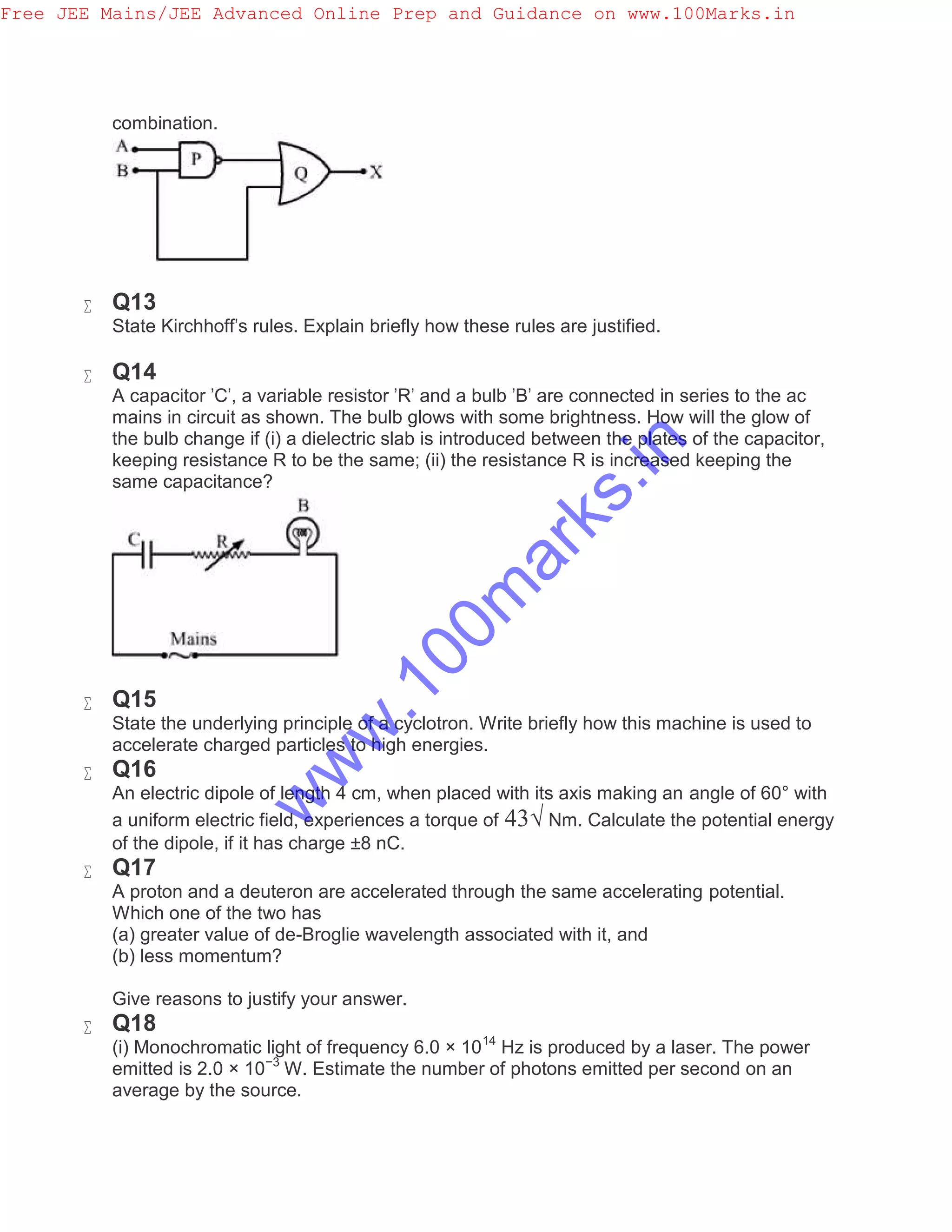 combination.
 Q13
State Kirchhoff's rules. Explain briefly how these rules are justified.
 Q14
A capacitor 'C', a variable resistor 'R' and a bulb 'B' are connected in series to the ac
mains in circuit as shown. The bulb glows with some brightness. How will the glow of
the bulb change if (i) a dielectric slab is introduced between the plates of the capacitor,
keeping resistance R to be the same; (ii) the resistance R is increased keeping the
same capacitance?
 Q15
State the underlying principle of a cyclotron. Write briefly how this machine is used to
accelerate charged particles to high energies.
 Q16
An electric dipole of length 4 cm, when placed with its axis making an angle of 60° with
a uniform electric field, experiences a torque of 43√ Nm. Calculate the potential energy
of the dipole, if it has charge ±8 nC.
 Q17
A proton and a deuteron are accelerated through the same accelerating potential.
Which one of the two has
(a) greater value of de-Broglie wavelength associated with it, and
(b) less momentum?
Give reasons to justify your answer.
 Q18
(i) Monochromatic light of frequency 6.0 × 1014
Hz is produced by a laser. The power
emitted is 2.0 × 10−3
W. Estimate the number of photons emitted per second on an
average by the source.
Free JEE Mains/JEE Advanced Online Prep and Guidance on www.100Marks.in
w
w
w
.100m
arks.in
 