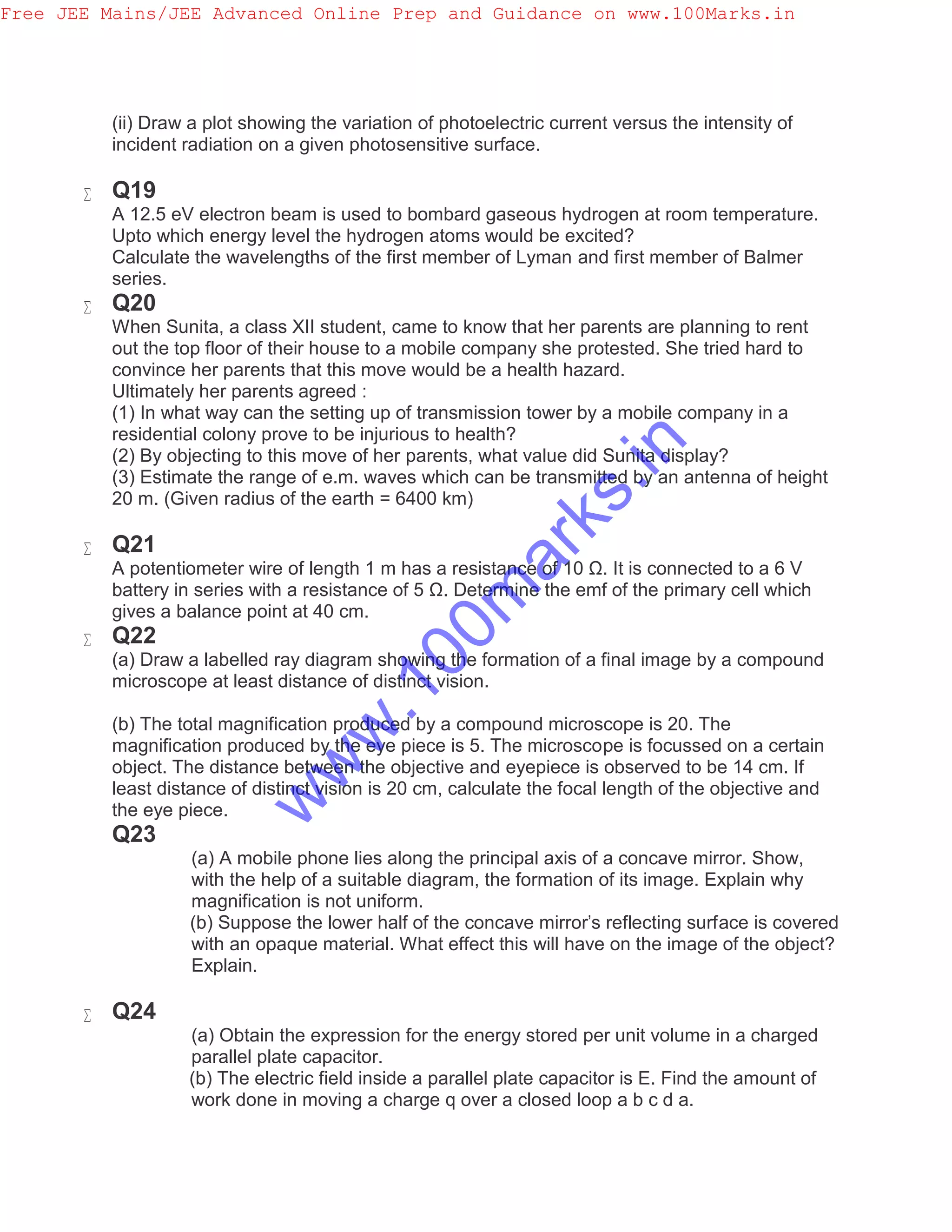 (ii) Draw a plot showing the variation of photoelectric current versus the intensity of
incident radiation on a given photosensitive surface.
 Q19
A 12.5 eV electron beam is used to bombard gaseous hydrogen at room temperature.
Upto which energy level the hydrogen atoms would be excited?
Calculate the wavelengths of the first member of Lyman and first member of Balmer
series.
 Q20
When Sunita, a class XII student, came to know that her parents are planning to rent
out the top floor of their house to a mobile company she protested. She tried hard to
convince her parents that this move would be a health hazard.
Ultimately her parents agreed :
(1) In what way can the setting up of transmission tower by a mobile company in a
residential colony prove to be injurious to health?
(2) By objecting to this move of her parents, what value did Sunita display?
(3) Estimate the range of e.m. waves which can be transmitted by an antenna of height
20 m. (Given radius of the earth = 6400 km)
 Q21
A potentiometer wire of length 1 m has a resistance of 10 Ω. It is connected to a 6 V
battery in series with a resistance of 5 Ω. Determine the emf of the primary cell which
gives a balance point at 40 cm.
 Q22
(a) Draw a labelled ray diagram showing the formation of a final image by a compound
microscope at least distance of distinct vision.
(b) The total magnification produced by a compound microscope is 20. The
magnification produced by the eye piece is 5. The microscope is focussed on a certain
object. The distance between the objective and eyepiece is observed to be 14 cm. If
least distance of distinct vision is 20 cm, calculate the focal length of the objective and
the eye piece.
Q23
(a) A mobile phone lies along the principal axis of a concave mirror. Show,
with the help of a suitable diagram, the formation of its image. Explain why
magnification is not uniform.
(b) Suppose the lower half of the concave mirror's reflecting surface is covered
with an opaque material. What effect this will have on the image of the object?
Explain.
 Q24
(a) Obtain the expression for the energy stored per unit volume in a charged
parallel plate capacitor.
(b) The electric field inside a parallel plate capacitor is E. Find the amount of
work done in moving a charge q over a closed loop a b c d a.
Free JEE Mains/JEE Advanced Online Prep and Guidance on www.100Marks.in
w
w
w
.100m
arks.in
 
