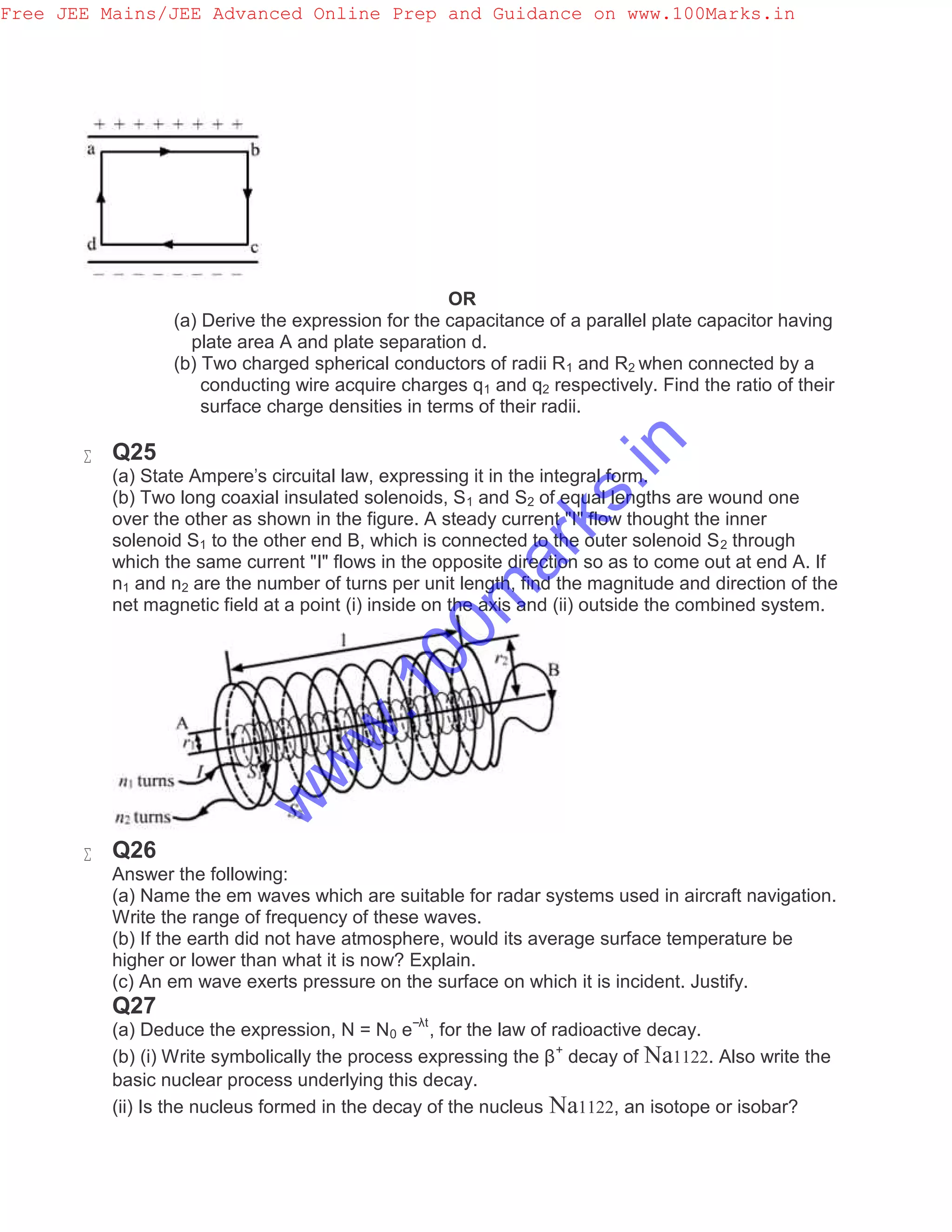 OR
(a) Derive the expression for the capacitance of a parallel plate capacitor having
plate area A and plate separation d.
(b) Two charged spherical conductors of radii R1 and R2 when connected by a
conducting wire acquire charges q1 and q2 respectively. Find the ratio of their
surface charge densities in terms of their radii.
 Q25
(a) State Ampere's circuital law, expressing it in the integral form.
(b) Two long coaxial insulated solenoids, S1 and S2 of equal lengths are wound one
over the other as shown in the figure. A steady current "I" flow thought the inner
solenoid S1 to the other end B, which is connected to the outer solenoid S2 through
which the same current "I" flows in the opposite direction so as to come out at end A. If
n1 and n2 are the number of turns per unit length, find the magnitude and direction of the
net magnetic field at a point (i) inside on the axis and (ii) outside the combined system.
 Q26
Answer the following:
(a) Name the em waves which are suitable for radar systems used in aircraft navigation.
Write the range of frequency of these waves.
(b) If the earth did not have atmosphere, would its average surface temperature be
higher or lower than what it is now? Explain.
(c) An em wave exerts pressure on the surface on which it is incident. Justify.
Q27
(a) Deduce the expression, N = N0 e−λt
, for the law of radioactive decay.
(b) (i) Write symbolically the process expressing the β+
decay of Na1122. Also write the
basic nuclear process underlying this decay.
(ii) Is the nucleus formed in the decay of the nucleus Na1122, an isotope or isobar?
Free JEE Mains/JEE Advanced Online Prep and Guidance on www.100Marks.in
w
w
w
.100m
arks.in
 