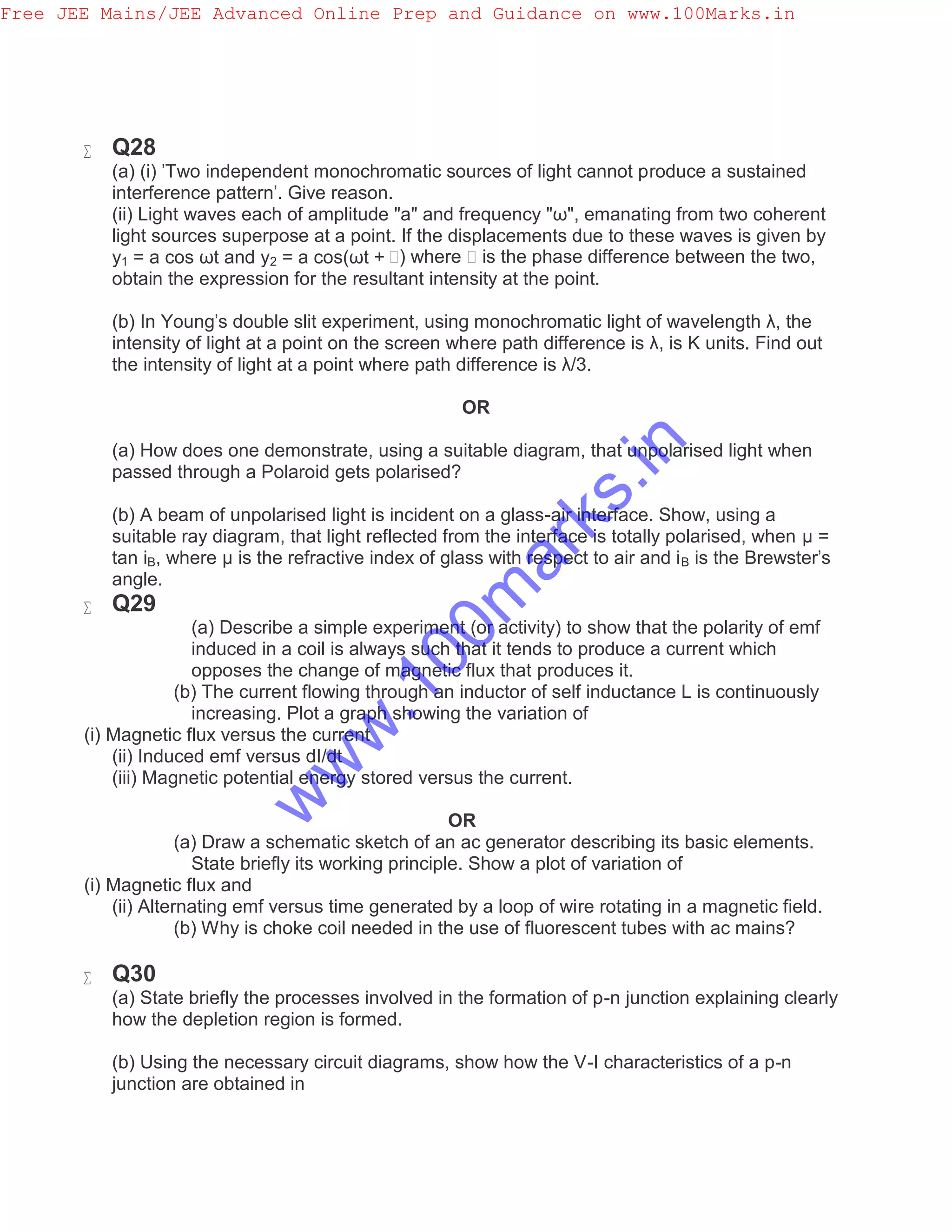  Q28
(a) (i) 'Two independent monochromatic sources of light cannot produce a sustained
interference pattern'. Give reason.
(ii) Light waves each of amplitude "a" and frequency "ω", emanating from two coherent
light sources superpose at a point. If the displacements due to these waves is given by
y1 = a cos ωt and y2 = a cos(ωt + ϕ) where ϕ is the phase difference between the two,
obtain the expression for the resultant intensity at the point.
(b) In Young's double slit experiment, using monochromatic light of wavelength λ, the
intensity of light at a point on the screen where path difference is λ, is K units. Find out
the intensity of light at a point where path difference is λ/3.
OR
(a) How does one demonstrate, using a suitable diagram, that unpolarised light when
passed through a Polaroid gets polarised?
(b) A beam of unpolarised light is incident on a glass-air interface. Show, using a
suitable ray diagram, that light reflected from the interface is totally polarised, when μ =
tan iB, where μ is the refractive index of glass with respect to air and iB is the Brewster's
angle.
 Q29
(a) Describe a simple experiment (or activity) to show that the polarity of emf
induced in a coil is always such that it tends to produce a current which
opposes the change of magnetic flux that produces it.
(b) The current flowing through an inductor of self inductance L is continuously
increasing. Plot a graph showing the variation of
(i) Magnetic flux versus the current
(ii) Induced emf versus dI/dt
(iii) Magnetic potential energy stored versus the current.
OR
(a) Draw a schematic sketch of an ac generator describing its basic elements.
State briefly its working principle. Show a plot of variation of
(i) Magnetic flux and
(ii) Alternating emf versus time generated by a loop of wire rotating in a magnetic field.
(b) Why is choke coil needed in the use of fluorescent tubes with ac mains?
 Q30
(a) State briefly the processes involved in the formation of p-n junction explaining clearly
how the depletion region is formed.
(b) Using the necessary circuit diagrams, show how the V-I characteristics of a p-n
junction are obtained in
Free JEE Mains/JEE Advanced Online Prep and Guidance on www.100Marks.in
w
w
w
.100m
arks.in
 
