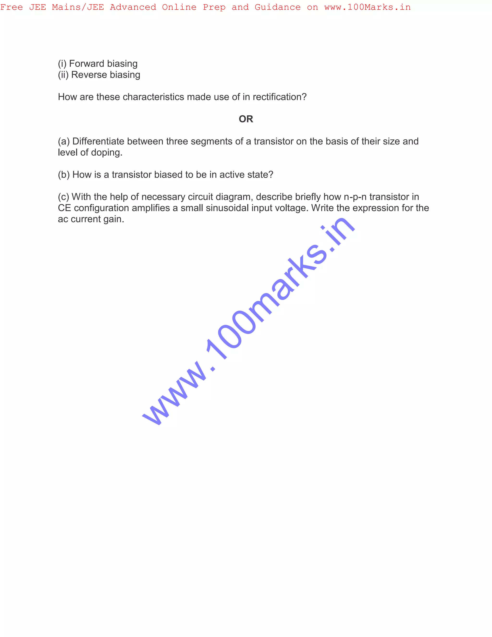 (i) Forward biasing
(ii) Reverse biasing
How are these characteristics made use of in rectification?
OR
(a) Differentiate between three segments of a transistor on the basis of their size and
level of doping.
(b) How is a transistor biased to be in active state?
(c) With the help of necessary circuit diagram, describe briefly how n-p-n transistor in
CE configuration amplifies a small sinusoidal input voltage. Write the expression for the
ac current gain.
Free JEE Mains/JEE Advanced Online Prep and Guidance on www.100Marks.in
w
w
w
.100m
arks.in
 