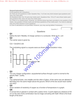 General Instructions:
(i) All questions are compulsory.
(ii) There are 30 questions in total. Question Nos. 1 to 8 are very short answer type questions and
carry one mark each.
(iii) Questions Nos. 9 to 18 carry two marks each. Questions Nos. 19 to 27 carry three marks each
and questions Nos. 28 to 30 carry five marks each.
(iv) There is no overall choice. However, an internal choice has been provided in one question of two
marks, one question of three marks and all three questions of five marks each. You have to attempt
only one of the choices in such questions.
(v) Use of calculators is not permitted. However, you may use log tables if necessary.
Question 1
 Questions
 Q1
Define the term 'Mobility' of charge carriers in a conductor. Write its S.I. unit
 Q2
The carrier wave is given by
C(t) = 2sin(8πt) volt.
The modulating signal is a square wave as shown. Find modulation index.
 Q3
"For any charge configuration, equipotential surface through a point is normal to the
electric field." Justify.
 Q4
Two spherical bobs, one metallic and the other of glass, of the same size are allowed to
fall freely from the same height above the ground. Which of the two would reach earlier
and why?
 Q5
Show variation of resistivity of copper as a function of temperature in a graph.
 Q6
A convex lens is placed in contact with a plane mirror. A point object at a distance of 20
cm on the axis of this combination has its image coinciding with itself. What is the focal
length of the lens?
Free JEE Mains/JEE Advanced Online Prep and Guidance on www.100Marks.in
w
w
w
.100m
arks.in
 