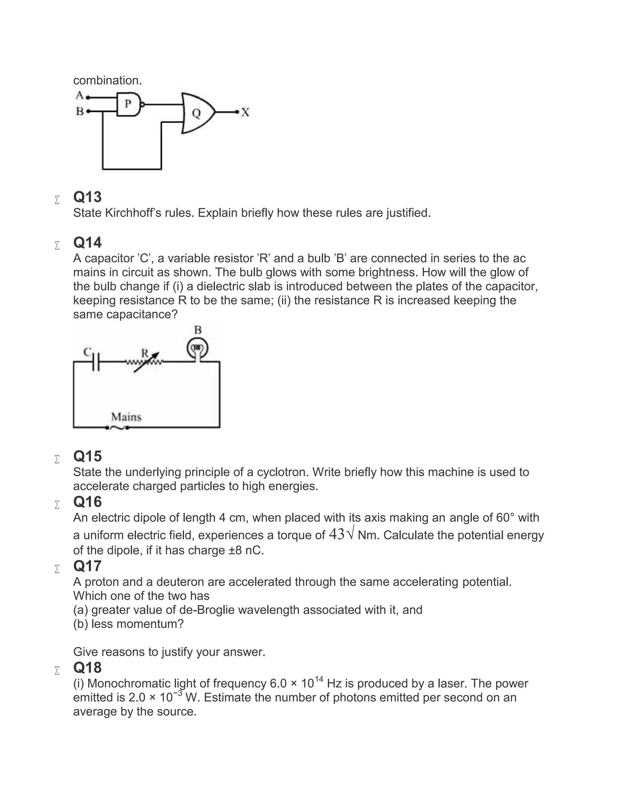 combination.
 Q13
State Kirchhoff's rules. Explain briefly how these rules are justified.
 Q14
A capacitor 'C', a variable resistor 'R' and a bulb 'B' are connected in series to the ac
mains in circuit as shown. The bulb glows with some brightness. How will the glow of
the bulb change if (i) a dielectric slab is introduced between the plates of the capacitor,
keeping resistance R to be the same; (ii) the resistance R is increased keeping the
same capacitance?
 Q15
State the underlying principle of a cyclotron. Write briefly how this machine is used to
accelerate charged particles to high energies.
 Q16
An electric dipole of length 4 cm, when placed with its axis making an angle of 60° with
a uniform electric field, experiences a torque of 43√ Nm. Calculate the potential energy
of the dipole, if it has charge ±8 nC.
 Q17
A proton and a deuteron are accelerated through the same accelerating potential.
Which one of the two has
(a) greater value of de-Broglie wavelength associated with it, and
(b) less momentum?
Give reasons to justify your answer.
 Q18
(i) Monochromatic light of frequency 6.0 × 1014
Hz is produced by a laser. The power
emitted is 2.0 × 10−3
W. Estimate the number of photons emitted per second on an
average by the source.
 