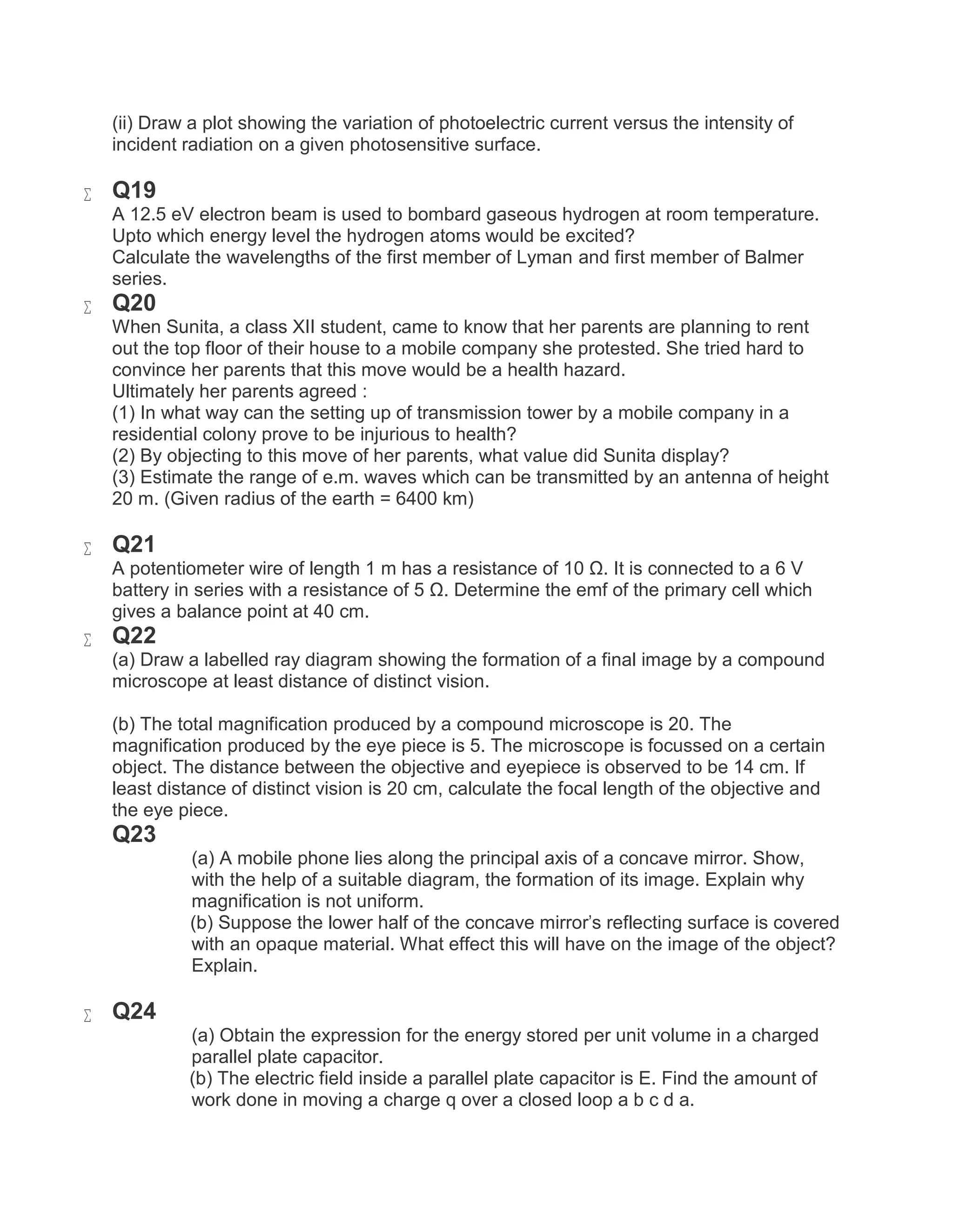 (ii) Draw a plot showing the variation of photoelectric current versus the intensity of
incident radiation on a given photosensitive surface.
 Q19
A 12.5 eV electron beam is used to bombard gaseous hydrogen at room temperature.
Upto which energy level the hydrogen atoms would be excited?
Calculate the wavelengths of the first member of Lyman and first member of Balmer
series.
 Q20
When Sunita, a class XII student, came to know that her parents are planning to rent
out the top floor of their house to a mobile company she protested. She tried hard to
convince her parents that this move would be a health hazard.
Ultimately her parents agreed :
(1) In what way can the setting up of transmission tower by a mobile company in a
residential colony prove to be injurious to health?
(2) By objecting to this move of her parents, what value did Sunita display?
(3) Estimate the range of e.m. waves which can be transmitted by an antenna of height
20 m. (Given radius of the earth = 6400 km)
 Q21
A potentiometer wire of length 1 m has a resistance of 10 Ω. It is connected to a 6 V
battery in series with a resistance of 5 Ω. Determine the emf of the primary cell which
gives a balance point at 40 cm.
 Q22
(a) Draw a labelled ray diagram showing the formation of a final image by a compound
microscope at least distance of distinct vision.
(b) The total magnification produced by a compound microscope is 20. The
magnification produced by the eye piece is 5. The microscope is focussed on a certain
object. The distance between the objective and eyepiece is observed to be 14 cm. If
least distance of distinct vision is 20 cm, calculate the focal length of the objective and
the eye piece.
Q23
(a) A mobile phone lies along the principal axis of a concave mirror. Show,
with the help of a suitable diagram, the formation of its image. Explain why
magnification is not uniform.
(b) Suppose the lower half of the concave mirror's reflecting surface is covered
with an opaque material. What effect this will have on the image of the object?
Explain.
 Q24
(a) Obtain the expression for the energy stored per unit volume in a charged
parallel plate capacitor.
(b) The electric field inside a parallel plate capacitor is E. Find the amount of
work done in moving a charge q over a closed loop a b c d a.
 