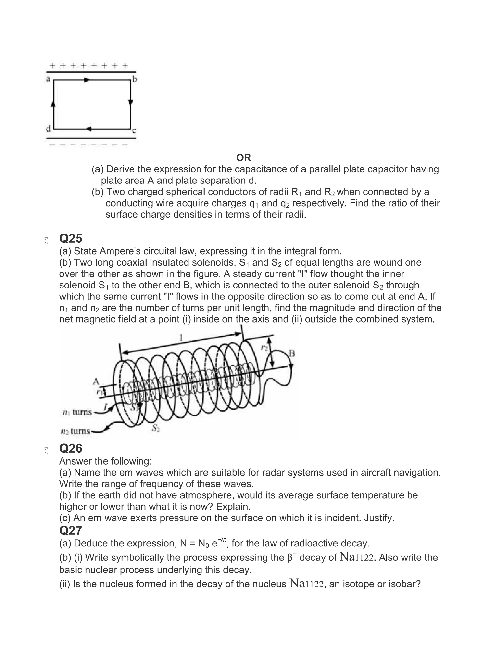 OR
(a) Derive the expression for the capacitance of a parallel plate capacitor having
plate area A and plate separation d.
(b) Two charged spherical conductors of radii R1 and R2 when connected by a
conducting wire acquire charges q1 and q2 respectively. Find the ratio of their
surface charge densities in terms of their radii.
 Q25
(a) State Ampere's circuital law, expressing it in the integral form.
(b) Two long coaxial insulated solenoids, S1 and S2 of equal lengths are wound one
over the other as shown in the figure. A steady current "I" flow thought the inner
solenoid S1 to the other end B, which is connected to the outer solenoid S2 through
which the same current "I" flows in the opposite direction so as to come out at end A. If
n1 and n2 are the number of turns per unit length, find the magnitude and direction of the
net magnetic field at a point (i) inside on the axis and (ii) outside the combined system.
 Q26
Answer the following:
(a) Name the em waves which are suitable for radar systems used in aircraft navigation.
Write the range of frequency of these waves.
(b) If the earth did not have atmosphere, would its average surface temperature be
higher or lower than what it is now? Explain.
(c) An em wave exerts pressure on the surface on which it is incident. Justify.
Q27
(a) Deduce the expression, N = N0 e−λt
, for the law of radioactive decay.
(b) (i) Write symbolically the process expressing the β+
decay of Na1122. Also write the
basic nuclear process underlying this decay.
(ii) Is the nucleus formed in the decay of the nucleus Na1122, an isotope or isobar?
 