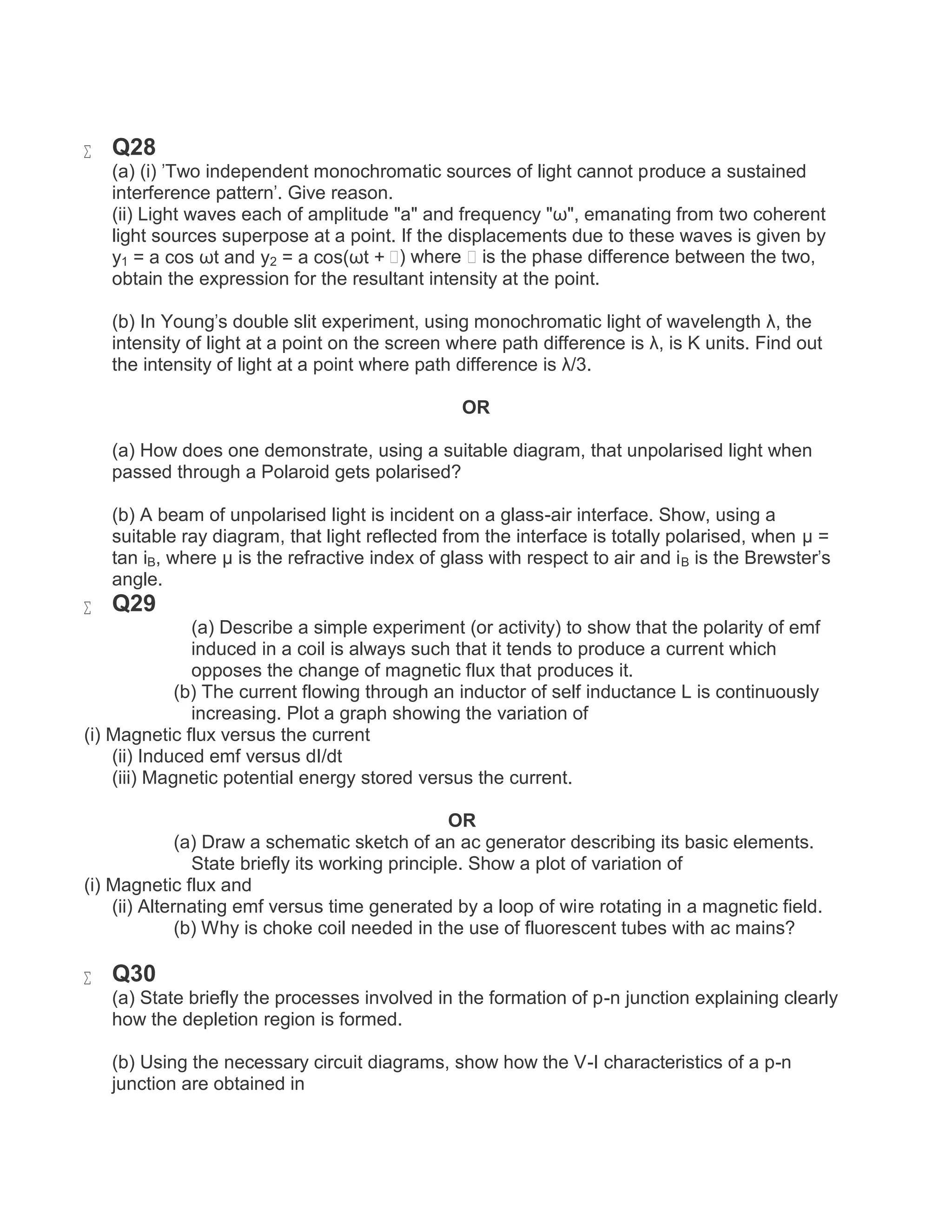  Q28
(a) (i) 'Two independent monochromatic sources of light cannot produce a sustained
interference pattern'. Give reason.
(ii) Light waves each of amplitude "a" and frequency "ω", emanating from two coherent
light sources superpose at a point. If the displacements due to these waves is given by
y1 = a cos ωt and y2 = a cos(ωt + ϕ) where ϕ is the phase difference between the two,
obtain the expression for the resultant intensity at the point.
(b) In Young's double slit experiment, using monochromatic light of wavelength λ, the
intensity of light at a point on the screen where path difference is λ, is K units. Find out
the intensity of light at a point where path difference is λ/3.
OR
(a) How does one demonstrate, using a suitable diagram, that unpolarised light when
passed through a Polaroid gets polarised?
(b) A beam of unpolarised light is incident on a glass-air interface. Show, using a
suitable ray diagram, that light reflected from the interface is totally polarised, when μ =
tan iB, where μ is the refractive index of glass with respect to air and iB is the Brewster's
angle.
 Q29
(a) Describe a simple experiment (or activity) to show that the polarity of emf
induced in a coil is always such that it tends to produce a current which
opposes the change of magnetic flux that produces it.
(b) The current flowing through an inductor of self inductance L is continuously
increasing. Plot a graph showing the variation of
(i) Magnetic flux versus the current
(ii) Induced emf versus dI/dt
(iii) Magnetic potential energy stored versus the current.
OR
(a) Draw a schematic sketch of an ac generator describing its basic elements.
State briefly its working principle. Show a plot of variation of
(i) Magnetic flux and
(ii) Alternating emf versus time generated by a loop of wire rotating in a magnetic field.
(b) Why is choke coil needed in the use of fluorescent tubes with ac mains?
 Q30
(a) State briefly the processes involved in the formation of p-n junction explaining clearly
how the depletion region is formed.
(b) Using the necessary circuit diagrams, show how the V-I characteristics of a p-n
junction are obtained in
 