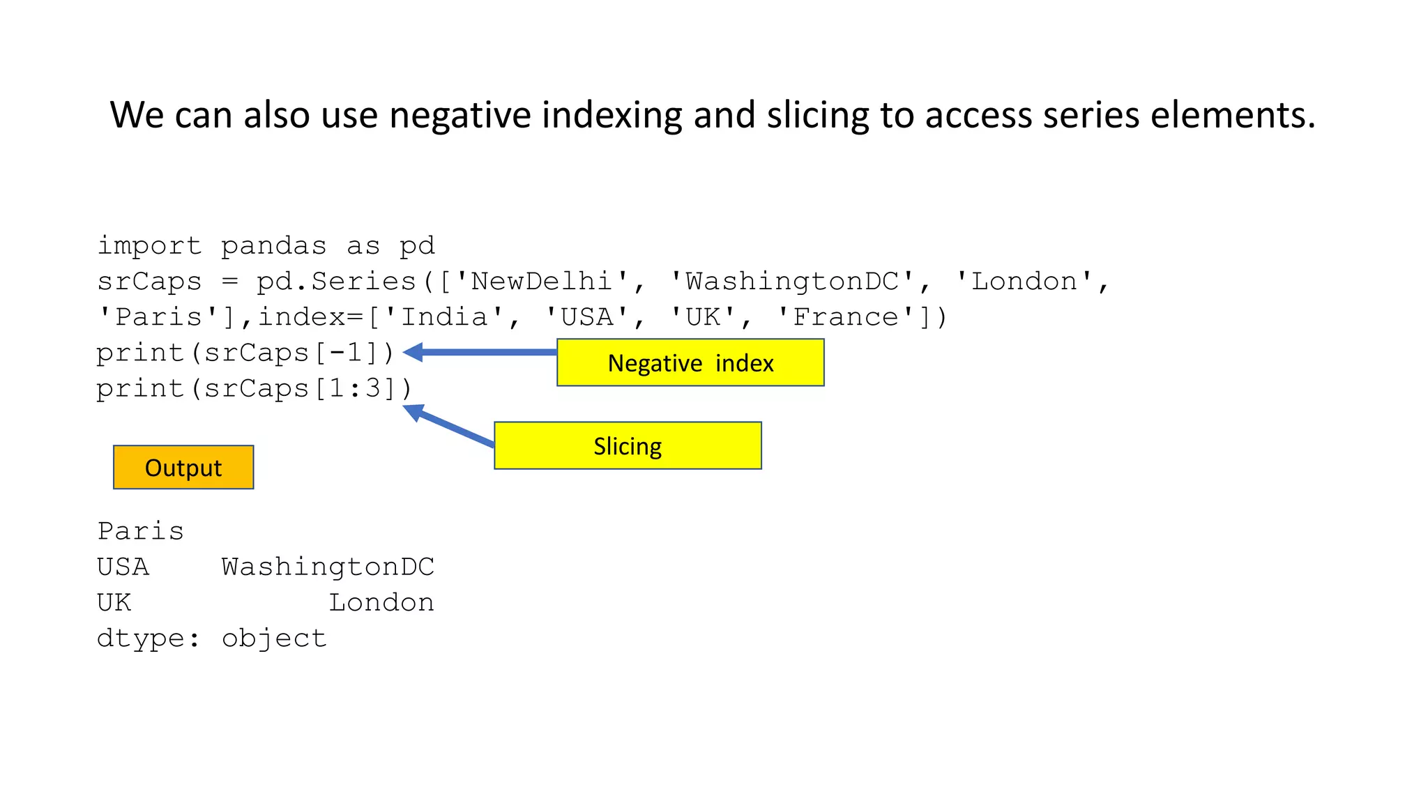 We can also use negative indexing and slicing to access series elements.
import pandas as pd
srCaps = pd.Series(['NewDelhi', 'WashingtonDC', 'London',
'Paris'],index=['India', 'USA', 'UK', 'France'])
print(srCaps[-1])
print(srCaps[1:3])
Paris
USA WashingtonDC
UK London
dtype: object
Output
Negative index
Slicing
 