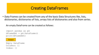 Creating DataFrames
• Data Frames can be created from any of the basic Data Structures like, lists,
dictionaries, dictionaries of lists, arrays lists of dictionaries and also from series.
import pandas as pd
dFrameEmt = pd.DataFrame()
print(dFrameEmt)
Empty DataFrame
Columns: []
Index: []
An empty DataFrame can be created as follows:
Output
 